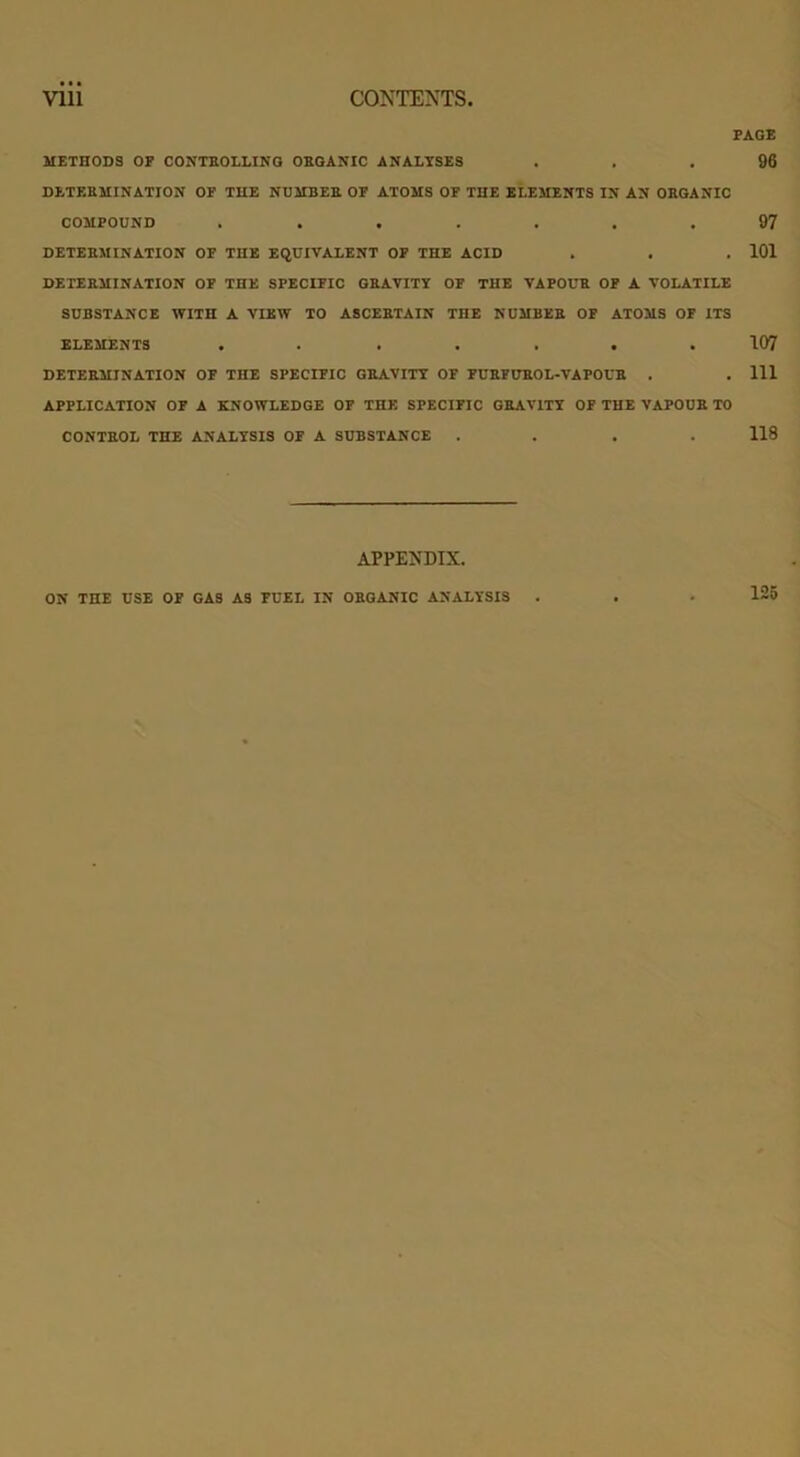 PAGE METHODS OF CONTROLLING ORGANIC ANALYSES ... 96 DETERMINATION OF THE NUMBER OF ATOMS OF THE ELEMENTS IN AN ORGANIC COMPOUND ....... 97 DETERMINATION OF THE EQUIVALENT OF THE ACID . . .101 DETERMINATION OF THE SPECIFIC GRAVITY OF THE VAPOUR OF A VOLATILE SUBSTANCE WITH A VIEW TO ASCERTAIN THE NUMBER OF ATOMS OF ITS ELEMENTS ....... 107 DETERMINATION OF THE SPECIFIC GRAVITY OF FURFUROL-VAPOUR . . Ill APPLICATION OF A KNOWLEDGE OF THE SPECIFIC GRAVITY OF THE VAPOUR TO CONTROL THE ANALYSIS OF A SUBSTANCE .... 118 APPENDIX. ON THE USE OF GAS AS FUEL IN ORGANIC ANALYSIS . . • 125