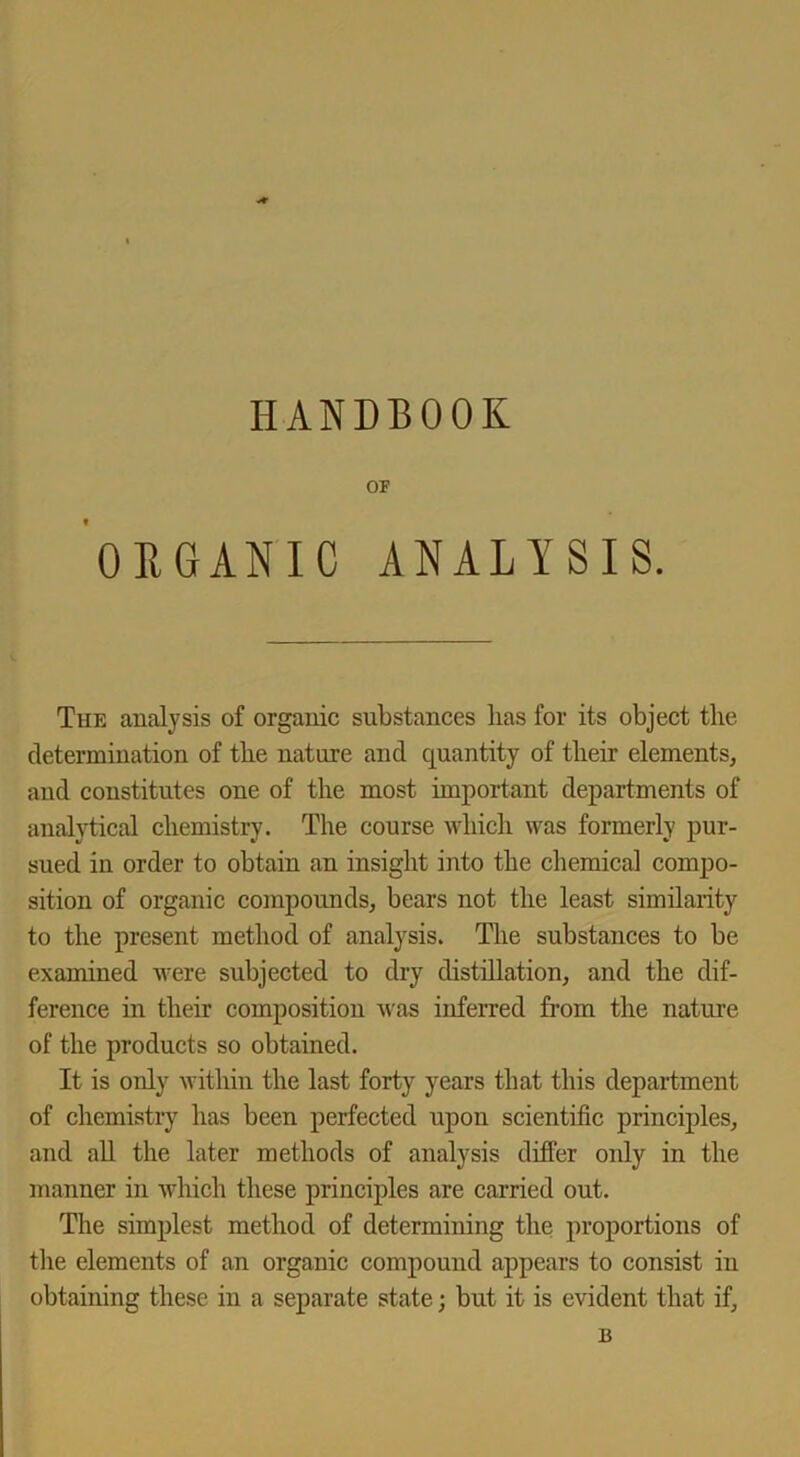 HANDBOOK OF ORGANIC ANALYSIS. The analysis of organic substances lias for its object the determination of the nature and quantity of their elements, and constitutes one of the most important departments of analytical chemistry. The course which was formerly pur- sued in order to obtain an insight into the chemical compo- sition of organic compounds, bears not the least similarity to the present method of analysis. The substances to be examined were subjected to dry distillation, and the dif- ference in their composition was inferred from the nature of the products so obtained. It is only within the last forty years that this department of chemistry has been perfected upon scientific principles, and all the later methods of analysis differ only in the manner in which these principles are carried out. The simplest method of determining the proportions of the elements of an organic compound appears to consist in obtaining these in a separate state; but it is evident that if, B