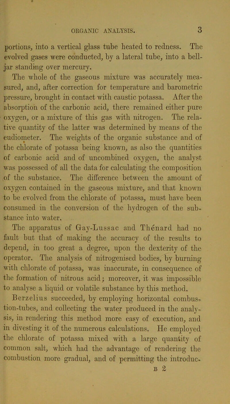 portions, into a vertical glass tube heated to redness. The evolved gases were conducted, by a lateral tube, into a bell- jar standing over mercury. The whole of the gaseous mixture was accurately mea- sured, and, after correction for temperature and barometric pressure, brought in contact with caustic potassa. After the absorption of the carbonic acid, there remained either pure oxygen, or a mixture of this gas with nitrogen. The rela- tive quantity of the latter was determined by means of the eudiometer. The weights of the organic substance and of the chlorate of potassa being known, as also the quantities of carbonic acid and of uncombined oxygen, the analyst was possessed of all the data for calculating the composition of the substance. The difference between the amount of oxygen contained in the gaseous mixture, and that known to be evolved from the chlorate of potassa, must have been consumed in the conversion of the hydrogen of the sub- stance into water. The apparatus of Gay-Lussac and Thenard had no fault but that of making the accuracy of the results to depend, in too great a degree, upon the dexterity of the operator. The analysis of nitrogenised bodies, by burning with chlorate of potassa, was inaccurate, in consequence of the formation of nitrous acid; moreover, it was impossible to analyse a liquid or volatile substance by this method. Berzelius succeeded, by employing horizontal combus- tion-tubes, and collecting the water produced in the analy- sis, in rendering this method more easy of execution, and in divesting it of the numerous calcidations. He employed the chlorate of potassa mixed with a large quantity of common salt, which had the advantage of rendering the combustion more gradual, and of permitting the introduc- b 2