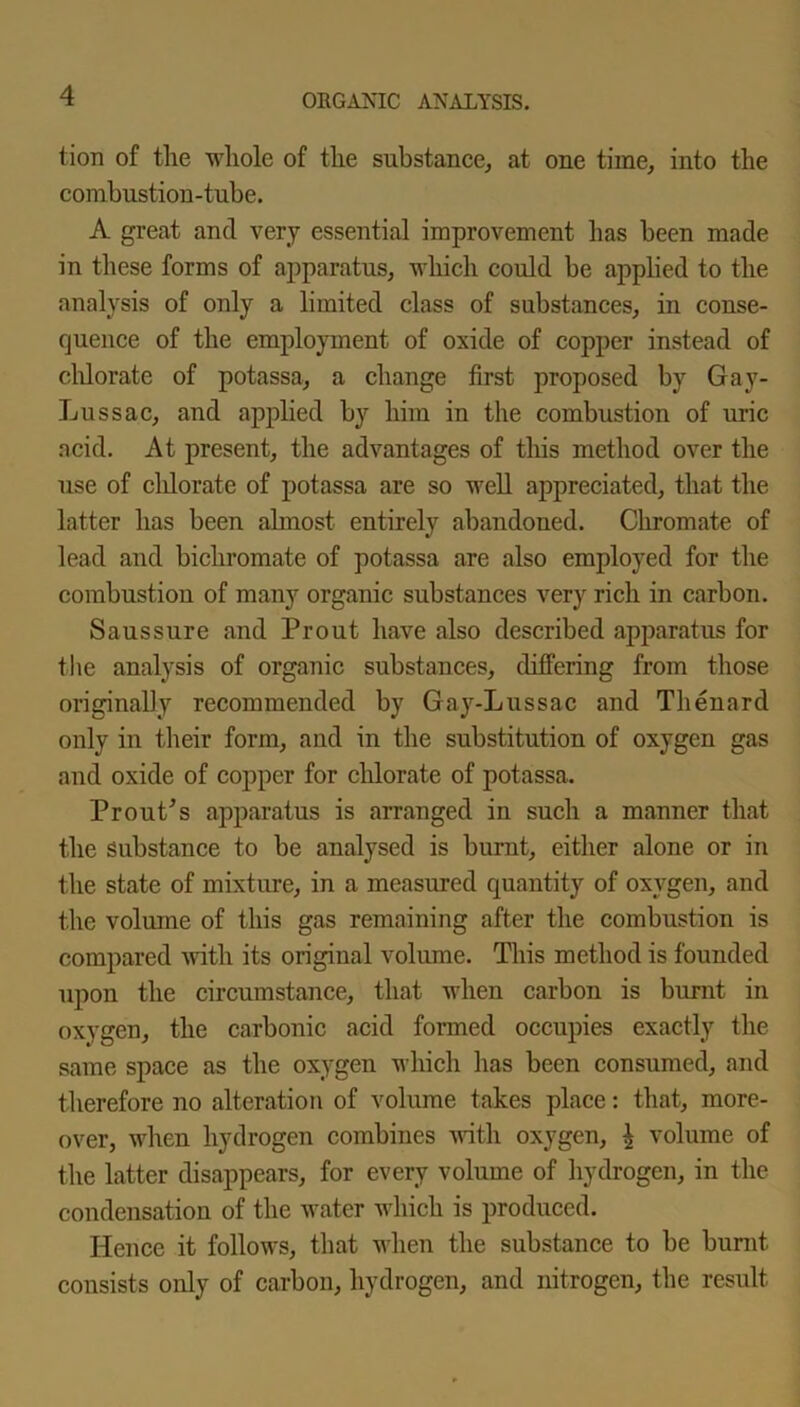 tion of the whole of the substance, at one time, into the combustion-tube. A great and very essential improvement has been made in these forms of apparatus, which could be applied to the analysis of only a limited class of substances, in conse- quence of the employment of oxide of copper instead of chlorate of potassa, a change first proposed by Gay- Lussac, and applied by him in the combustion of uric acid. At present, the advantages of this method over the use of clilorate of potassa are so well appreciated, that the latter has been almost entirely abandoned. Chromate of lead and bichromate of potassa are also employed for the combustion of many organic substances very rich in carbon. Saussure and Prout have also described apparatus for the analysis of organic substances, differing from those originally recommended by Gay-Lussac and Thenard only in their form, and in the substitution of oxygen gas and oxide of copper for chlorate of potassa. Prout's apparatus is arranged in such a manner that the substance to be analysed is burnt, either alone or in the state of mixture, in a measured quantity of oxygen, and the volume of this gas remaining after the combustion is compared with its original volume. This method is founded upon the circumstance, that when carbon is burnt in oxygen, the carbonic acid formed occupies exactly the same space as the oxygen which has been consumed, and therefore no alteration of volume takes place: that, more- over, when hydrogen combines with oxygen, £ volume of the latter disappears, for every volume of hydrogen, in the condensation of the water which is produced. Hence it follows, that when the substance to be burnt consists only of carbon, hydrogen, and nitrogen, the result
