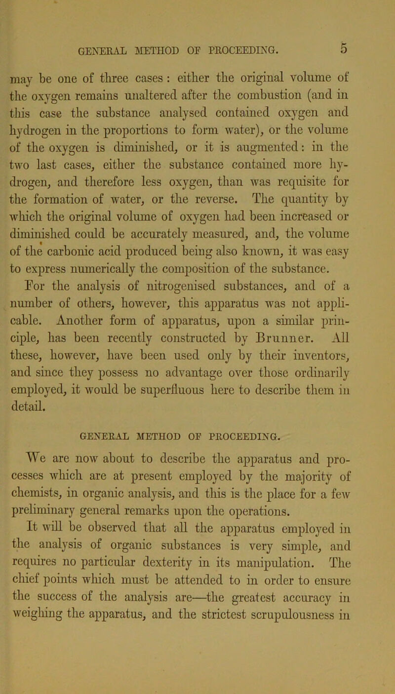 may be one of three cases : either the original volume of the oxygen remains unaltered after the combustion (and in this case the substance analysed contained oxygen and hydrogen in the proportions to form water), or the volume of the oxygen is diminished, or it is augmented: in the two last cases, either the substance contained more hy- drogen, and therefore less oxygen, than was requisite for the formation of water, or the reverse. The quantity by which the original volume of oxygen had been increased or diminished could be accurately measured, and, the volume of the carbonic acid produced being also known, it was easy to express numerically the composition of the substance. For the analysis of nitrogenised substances, and of a number of others, however, this apparatus was not appli- cable. Another form of apparatus, upon a similar prin- ciple, has been recently constructed by Brunner. All these, however, have been used only by their inventors, and since they possess no advantage over those ordinarily employed, it would be superfluous here to describe them in detail. GENERAL METHOD OF PROCEEDING. We are now about to describe the apparatus and pro- cesses which are at present employed by the majority of chemists, in organic analysis, and this is the place for a few preliminary general remarks upon the operations. It will be observed that all the apparatus employed in the analysis of organic substances is very simple, and requires no particular dexterity in its manipulation. The chief points which must be attended to in order to ensure the success of the analysis are—the greatest accuracy in weighing the apparatus, and the strictest scrupulousness in