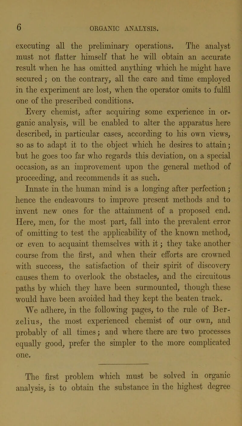 executing all the preliminary operations. The analyst must not flatter himself that he will obtain an accurate result when he has omitted anything which he might have secured; on the contrary, all the care and time employed in the experiment are lost, when the operator omits to fulfil one of the prescribed conditions. Every chemist, after acquiring some experience in or- ganic analysis, will he enabled to alter the apparatus here described, in particular cases, according to his own views, so as to adapt it to the object which he desires to attain; but he goes too far who regards tliis deviation, on a special occasion, as an improvement upon the general method of proceeding, and recommends it as such. Innate in the human mind is a longing after perfection; hence the endeavours to improve present methods and to invent new ones for the attainment of a proposed end. Here, men, for the most part, fall into the prevalent error of omitting to test the applicability of the known method, or even to acquaint themselves with it; they take another course from the first, and when their efforts are crowned with success, the satisfaction of their spirit of discovery causes them to overlook the obstacles, and the circuitous paths by which they have been surmounted, though these would have been avoided had they kept the beaten track. We adhere, in the following pages, to the rule of Ber- zelius, the most experienced chemist of our own, and probably of all times; and where there are two processes equally good, prefer the simpler to the more complicated one. The first problem which must be solved in organic analysis, is to obtain the substance in the highest degree