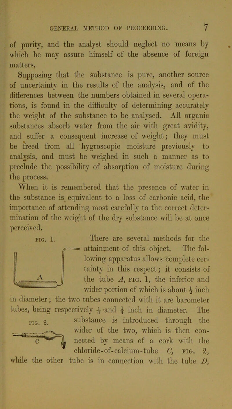 of purity, and the analyst should neglect no means by which he may assure himself of the absence of foreign matters, Supposing that the substance is pure, another source of uncertainty in the results of the analysis, and of the differences between the numbers obtained in several opera- tions, is found in the difficulty of determining accurately the weight of the substance to be analysed. All organic substances absorb water from the air with great avidity, and suffer a consequent increase of weight; they must be freed from ail hygroscopic moisture previously to analysis, and must be weighed in such a manner as to preclude the possibility of absorption of moisture during the process. When it is remembered that the presence of water in the substance is equivalent to a loss of carbonic acid, the importance of attending most carefully to the correct deter- mination of the weight of the dry substance will be at once perceived. fig. l. There are several methods for the attainment of this object. The fol- lowing apparatus allows complete cer- tainty in this respect; it consists of the tube A, eig. 1, the inferior and wider portion of which is about ^ inch in diameter; the two tubes connected with it are barometer tubes, being respectively and £ inch in diameter. The substance is introduced through the wider of the two, which is then con- nected by means of a cork with the chloride- of- calcium -tube C, pig. 2, while the other tube is in connection with the tube 1),