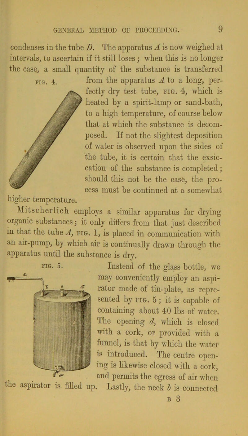 condenses in the tube D. The apparatus A is now weighed at intervals, to ascertain if it still loses; when this is no longer the case, a small quantity of the substance is transferred riG. 4. from the apparatus A to a long, per- fectly dry test tube, fig. 4, which is heated by a spirit-lamp or sand-bath, to a high temperature, of course below that at which the substance is decom- posed. If not the slightest deposition of water is observed upon the sides of the tube, it is certain that the exsic- cation of the substance is completed; should this not be the case, the pro- cess must be continued at a somewhat higher temperature. Mitscherlich employs a similar apparatus for drying organic substances • it only differs from that just described in that the tube A, fig. 1, is placed in communication with an air-pump, by which air is continually drawn through the apparatus until the substance is dry. FIG- 5. Instead of the glass bottle, we may conveniently employ an aspi- rator made of tin-plate, as repre- sented by fig. 5; it is capable of containing about 40 lbs of water. The opening d, which is closed with a cork, or provided with a funnel, is that by which the water is introduced. The centre open- ing is likewise closed with a cork, and permits the egress of air when the aspirator is filled up. Lastly, the neck b is connected