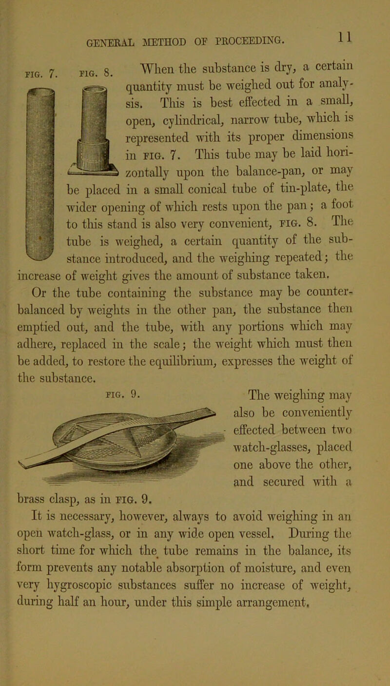 fig. 8. When the substance is dry,, a certain quantity must be weighed out for analy- sis. This is best effected in a small, open, cylindrical, narrow tube, which is i|L represented with its proper dimensions H in fig. 7. This tube may be laid hori- z on tally upon the balance-pan, or may be placed in a small conical tube of tin-plate, the wider opening of which rests upon the pan; a foot to this stand is also very convenient, fig. 8. The tube is weighed, a certain quantity of the sub- stance introduced, and the weighing repeated; the increase of weight gives the amount of substance taken. Or the tube containing the substance may be counter- balanced by weights in the other pan, the substance then emptied out, and the tube, with any portions which may adhere, replaced in the scale; the weight which must then be added, to restore the equilibrium, expresses tlie weight of the substance. fig. 9. The weighing may also be conveniently effected between two watch-glasses, placed one above the other, and secured with a brass clasp, as in fig. 9. It is necessary, however, always to avoid weighing in an open watch-glass, or in any wide open vessel. Dining the short time for which the tube remains in the balance, its form prevents any notable absorption of moisture, and even very hygroscopic substances suffer no increase of weight, during half an hour, under this simple arrangement.