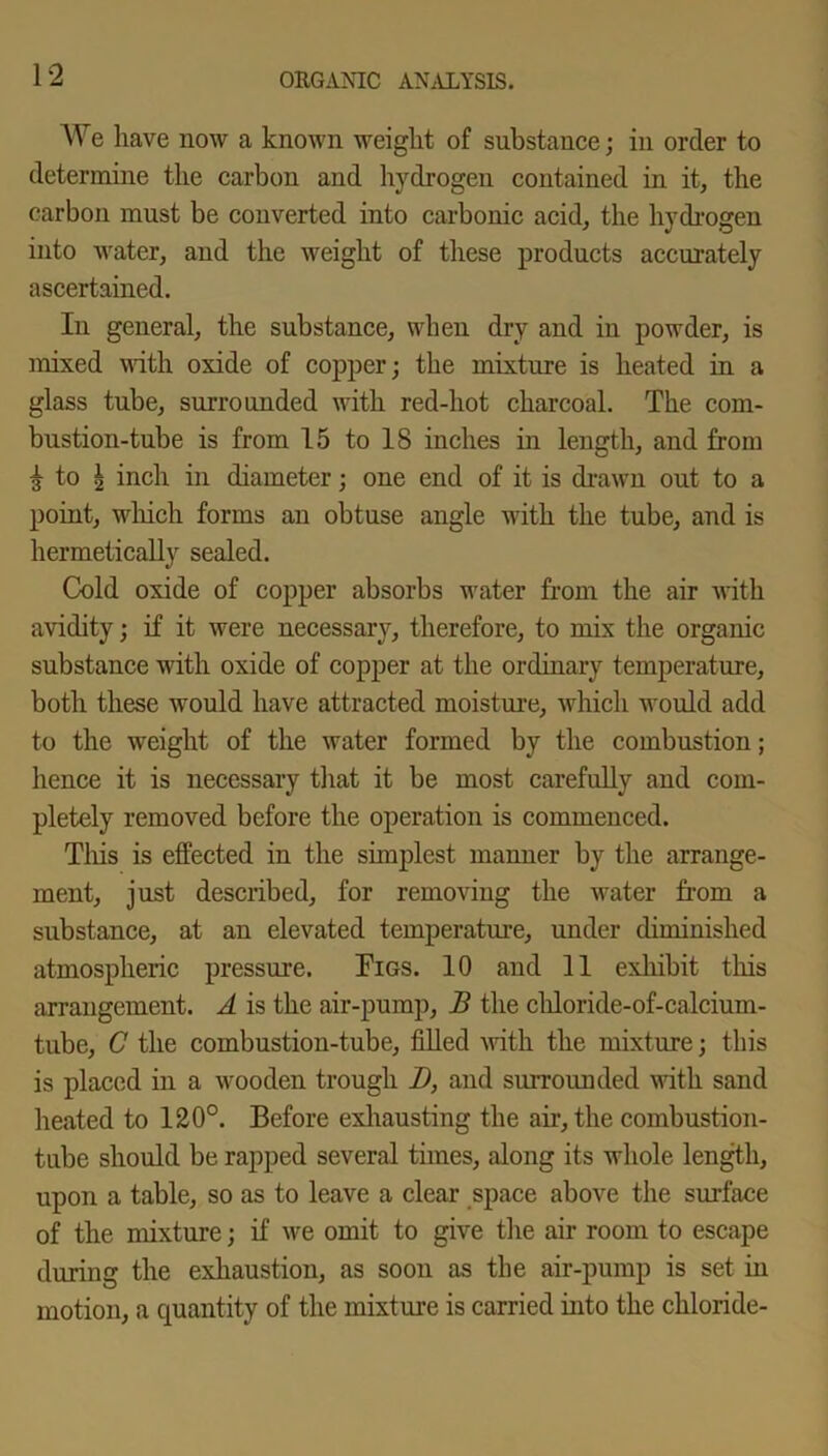 We have now a known weight of substance; in order to determine the carbon and hydrogen contained in it, the carbon must be converted into carbonic acid, the hydrogen into water, and the weight of these products accurately ascertained. In general, the substance, when dry and in powder, is mixed with oxide of copper; the mixture is heated in a glass tube, surrounded with red-hot charcoal. The com- bustion-tube is from 15 to 18 inches in length, and from £ to | inch in diameter; one end of it is drawn out to a point, which forms an obtuse angle with the tube, and is hermetically sealed. Cold oxide of copper absorbs water from the air Avith avidity; if it were necessary, therefore, to mix the organic substance with oxide of copper at the ordinary temperature, both these would have attracted moisture, which would add to the weight of the Avater formed by the combustion; hence it is necessary that it be most carefully and com- pletely removed before the operation is commenced. This is effected in the simplest manner by the arrange- ment, just described, for removing the Avater from a substance, at an elevated temperature, under diminished atmospheric pressure. Tigs. 10 and 11 exhibit this arrangement. A is the air-pump, B the chloride-of-calcium- tube, C the combustion-tube, filled Avith the mixture; this is placed in a Avooden trough D, and surrounded with sand heated to 120°. Before exhausting the air, the combustion- tube should be rapped several times, along its whole length, upon a table, so as to leave a clear space above the surface of the mixture; if Ave omit to give the air room to escape during the exhaustion, as soon as the air-pump is set in motion, a quantity of the mixture is carried into the chloride-