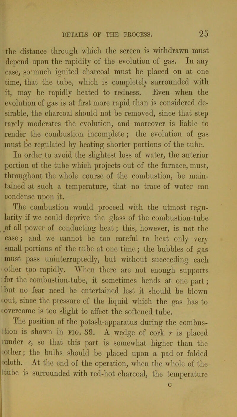 the distance through which the screen is withdrawn must depend upon the rapidity of the evolution of gas. In any case, so much ignited charcoal must be placed on at one time, that the tube, which is completely surrounded with it, may be rapidly heated to redness. Even when the evolution of gas is at first more rapid than is considered de- sirable, the charcoal should not be removed, since that step rarely moderates the evolution, and moreover is liable to render the combustion incomplete; the evolution of gas must be regulated by heating shorter portions of the tube. In order to avoid the slightest loss of water, the anterior portion of the tube which projects out of the furnace, must, throughout the whole course of the combustion, be main- tained at such a temperature, that no trace of water can condense upon it. The combustion would proceed with the utmost regu- larity if we could deprive the glass of the combustion-tube of all power of conducting heat; this, however, is not the case; and we cannot be too careful to heat only very small portions of the tube at one time; the bubbles of gas must pass uninterruptedly, but without succeeding each other too rapidly. When there are not enough supports for the combustion-tube, it sometimes bends at one part; but no fear need be entertained lest it should be blown (out, since the pressure of the liquid which the gas has to overcome is too slight to affect the softened tube. The position of the potash-apparatus during the combus- ’tion is shown in fig. 39. A wedge of cork r is placed under s, so that this part is somewhat higher than the other; the bulbs should be placed upon a pad or folded cloth. At the end of the operation, when the whole of the tube is surrounded with red-hot charcoal, the temperature c