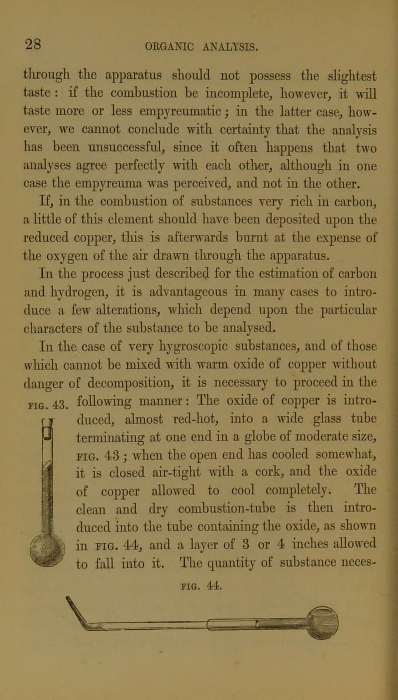 through the apparatus should not possess the slightest taste : if the combustion be incomplete, however, it will taste more or less empyreumatic; in the latter case, how- ever, we cannot conclude with certainty that the analysis has been unsuccessful, since it often happens that two analyses agree perfectly with each other, although in one case the empyreuma was perceived, and not in the other. If, in the combustion of substances very rich in carbon, a little of this element should have been deposited upon the reduced copper, this is afterwards burnt at the expense of the oxygen of the air drawn tlnough the apparatus. In the process just described for the estimation of carbon and hydrogen, it is advantageous in many cases to intro- duce a few alterations, which depend upon the particular characters of the substance to be analysed. In the case of very hygroscopic substances, and of those which cannot be mixed wutli warm oxide of copper without danger of decomposition, it is necessary to proceed in the fig. 43. following manner: The oxide of copper is intro- duced, almost red-hot, into a wide glass tube terminating at one end in a globe of moderate size, fig. 43 ; when the open end has cooled somewhat, it is closed air-tight with a cork, and the oxide of copper allowed to cool completely. The clean and dry combustion-tube is then intro- duced into the tube containing the oxide, as shown in fig. 44, and a layer of 3 or 4 inches allowed to fall into it. The quantity of substance neces- fig. 44.