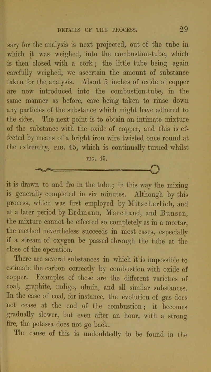 sary for the analysis is next projected, out of the tube in which it was weighed, into the combustion-tube, which is then closed with a cork; the little tube being again carefully weighed, we ascertain the amount of substance taken for the. analysis. About 5 inches of oxide of copper are now introduced into the combustion-tube, in the same manner as before, care being taken to rinse down any particles of the substance which might have adhered to the sides. The next point is to obtain an intimate mixture of the substance with the oxide of copper, and this is ef- fected by means of a bright iron wire twisted once round at the extremity, fig. 45, which is continually tinned whilst fig. 45. it is drawn to and fro in the tube; in this way the mixing is generally completed in six minutes. Although by this process, which was first employed by Mitscherlich, and at a later period by Erdmann, Marchand, and Bunsen, the mixture cannot be effected so completely as in a mortar, the method nevertheless succeeds in most cases, especially if a stream of oxygen be passed through the tube at the close of the operation. There are several substances in which it is impossible to estimate the carbon correctly by combustion with oxide of copper. Examples of these are the different varieties of coal, graphite, indigo, ulrnin, and all similar substances. In the case of coal, for instance, the evolution of gas does not cease at the end of the combustion; it becomes gradually slower, but even after an hour, with a strong fire, the potassa does not go back. The cause of this is undoubtedly to be found in the