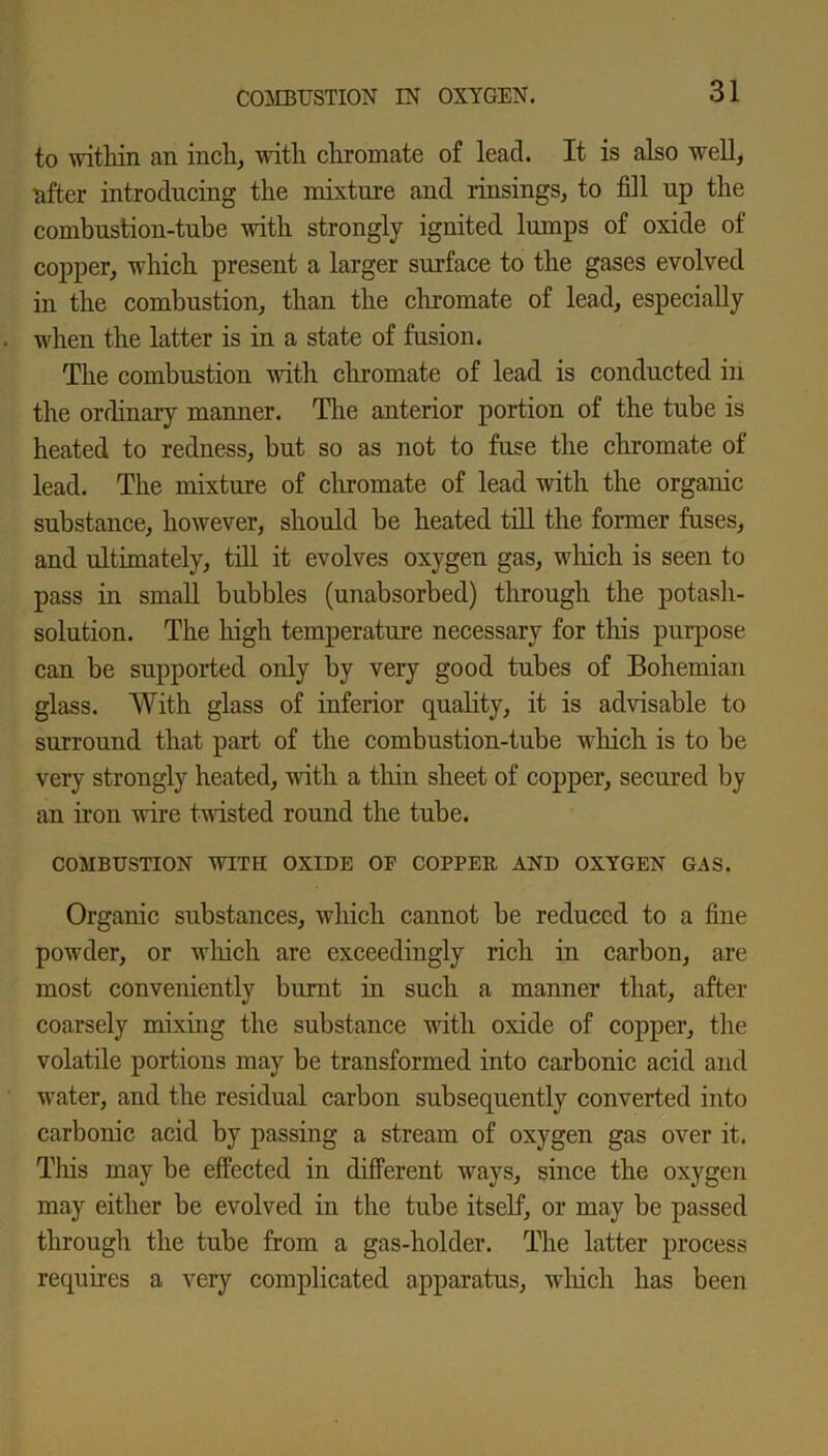 to within an inch, with chromate of lead. It is also well, after introducing the mixture and rinsings, to fill up the combustion-tube with strongly ignited lumps of oxide of copper, which present a larger surface to the gases evolved in the combustion, than the chromate of lead, especially when the latter is in a state of fusion. The combustion with chromate of lead is conducted in the ordinary manner. The anterior portion of the tube is heated to redness, but so as not to fuse the chromate of lead. The mixture of chromate of lead with the organic substance, however, should be heated till the former fuses, and ultimately, till it evolves oxygen gas, which is seen to pass in small bubbles (unabsorbed) through the potash- solution. The high temperature necessary for this purpose can be supported only by very good tubes of Bohemian glass. With glass of inferior quality, it is advisable to surround that part of the combustion-tube which is to be very strongly heated, with a thin sheet of copper, secured by an iron wire twisted round the tube. COMBUSTION WITH OXIDE OF COPPER AND OXYGEN GAS. Organic substances, which cannot be reduced to a fine powder, or which are exceedingly rich in carbon, are most conveniently burnt in such a manner that, after coarsely mixing the substance with oxide of copper, the volatile portions may be transformed into carbonic acid and water, and the residual carbon subsequently converted into carbonic acid by passing a stream of oxygen gas over it. This may be effected in different ways, since the oxygen may either be evolved in the tube itself, or may be passed through the tube from a gas-holder. The latter process requires a very complicated apparatus, which has been