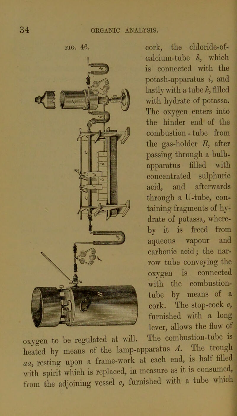tig. 46. cork, the chloride-of- calcium-tube h, which is connected with the potash-apparatus i, and lastly with a tube k, filled with hydrate of potassa. The oxygen enters into the hinder end of the combustion - tube from the gas-holder B, after passing through a bulb- apparatus filled with concentrated sulphuric acid, and afterwards through a U-tube, con- taining fragments of hy- drate of potassa, where- by it is freed from aqueous vapour and carbonic acid; the nar- row tube conveying the oxygen is connected with the combustion- tube by means of a cork. The stop-cock e, furnished with a long lever, allows the flow of oxygen to be regulated at will. The combustion-tube is heated by means of the lamp-apparatus A. The trough aa, resting upon a frame-work at each end, is half filled with spirit which is replaced, in measure as it is consumed, from the adjoining vessel c, furnished with a tube which