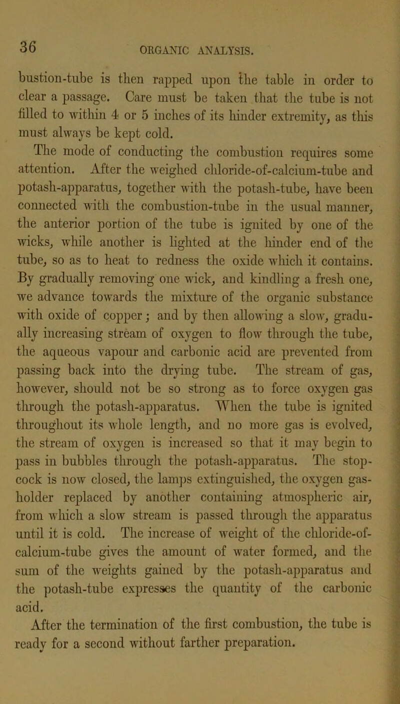 bustion-tube is then rapped upon the table in order to clear a passage. Care must be taken that the tube is not filled to within 4 or 5 inches of its hinder extremity, as this must always be kept cold. The mode of conducting the combustion requires some attention. After the weighed chloride-of-calcium-tube and potash-apparatus, together with the potash-tube, have been connected with the combustion-tube in the usual manner, the anterior portion of the tube is ignited by one of the wicks, while another is lighted at the hinder end of the tube, so as to heat to redness the oxide which it contains. By gradually removing one wick, and kindling a fresh one, we advance towards the mixture of the organic substance with oxide of copper; and by then allowing a slow, gradu- ally increasing stream of oxygen to flow through the tube, the aqueous vapour and carbonic acid are prevented from passing back into the drying tube. The stream of gas, however, should not be so strong as to force oxygen gas through the potash-apparatus. When the tube is ignited throughout its whole length, and no more gas is evolved, the stream of oxygen is increased so that it may begin to pass in bubbles through the potash-apparatus. The stop- cock is now closed, the lamps extinguished, the oxygen gas- holder replaced by another containing atmospheric air, from which a slow stream is passed through the apparatus until it is cold. The increase of weight of the chloride-of- calcium-tube gives the amount of water formed, and the sum of the weights gained by the potash-apparatus and the potash-tube expresses the quantity of the carbonic acid. After the termination of the first combustion, the tube is ready for a second without farther preparation.