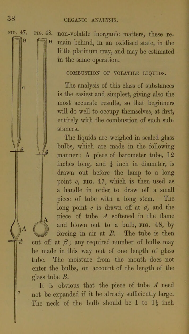 fig. 47. fig. 48. non-volatile inorganic matters, these re- ' ” main behind, in an oxidised state, in the little platinum tray, and may be estimated in the same operation. COMBUSTION OF VOLATILE LIQUIDS. The analysis of tliis class of substances is the easiest and simplest, giving also the most accurate results, so that beginners will do well to occupy themselves, at first, entirely with the combustion of such sub- stances. The liquids are weighed in sealed glass bulbs, which are made in the following manner: A piece of barometer tube, 12 inches long, and | inch in diameter, is drawn out before the lamp to a long point c, fig. 47, which is then used as a handle in order to draw off a small piece of tube with a long stem. The long point c is drawn off at d, and the piece of tube A softened in the flame and blown out to a bulb, fig. 48, by forcing in air at B. The tube is then cut off at (3; any required number of bulbs may be made in this way out of one length of glass tube. The moisture from the mouth does not enter the bulbs, on account of the length of the glass tube B. It is obvious that the piece of tube A need not be expanded if it be already sufficiently large. The neck of the bulb should be 1 to inch