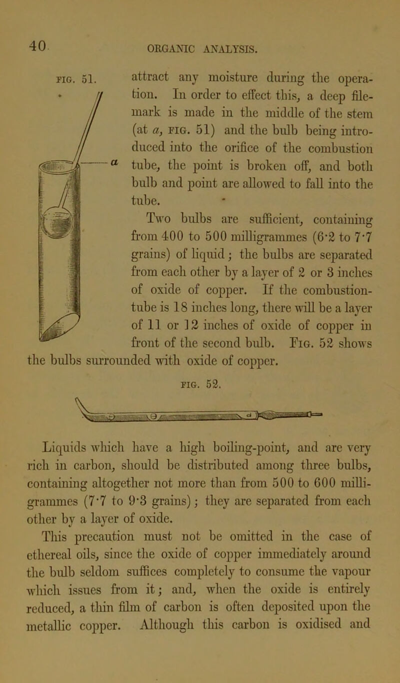 attract any moisture during the opera- tion. In order to effect this, a deep file- mark is made in the middle of the stem (at a, fig. 51) and the bulb being intro- duced into the orifice of the combustion tube, the point is broken off, and both bulb and point are allowed to fall into the tube. Two bulbs are sufficient, containing from 400 to 500 milligrammes (6‘2 to 7‘7 grains) of liquid; the bulbs are separated from each other by a layer of 2 or 3 inches of oxide of copper. If the combustion- tube is 18 inches long, there will be a layer of 11 or 12 inches of oxide of copper in front of the second bulb. Fig. 52 shows the bulbs surrounded with oxide of copper. fig. 52. Liquids which have a high boiling-point, and are very rich in carbon, should be distributed among three bulbs, containing altogether not more than from 500 to 600 milli- grammes (7‘7 to 9‘3 grains); they are separated from each other by a layer of oxide. This precaution must not be omitted in the case of ethereal oils, since the oxide of copper immediately around the bulb seldom suffices completely to consume the vapour which issues from it; and, when the oxide is entirely reduced, a thin film of carbon is often deposited upon the metallic copper. Although this carbon is oxidised and fig. 51.