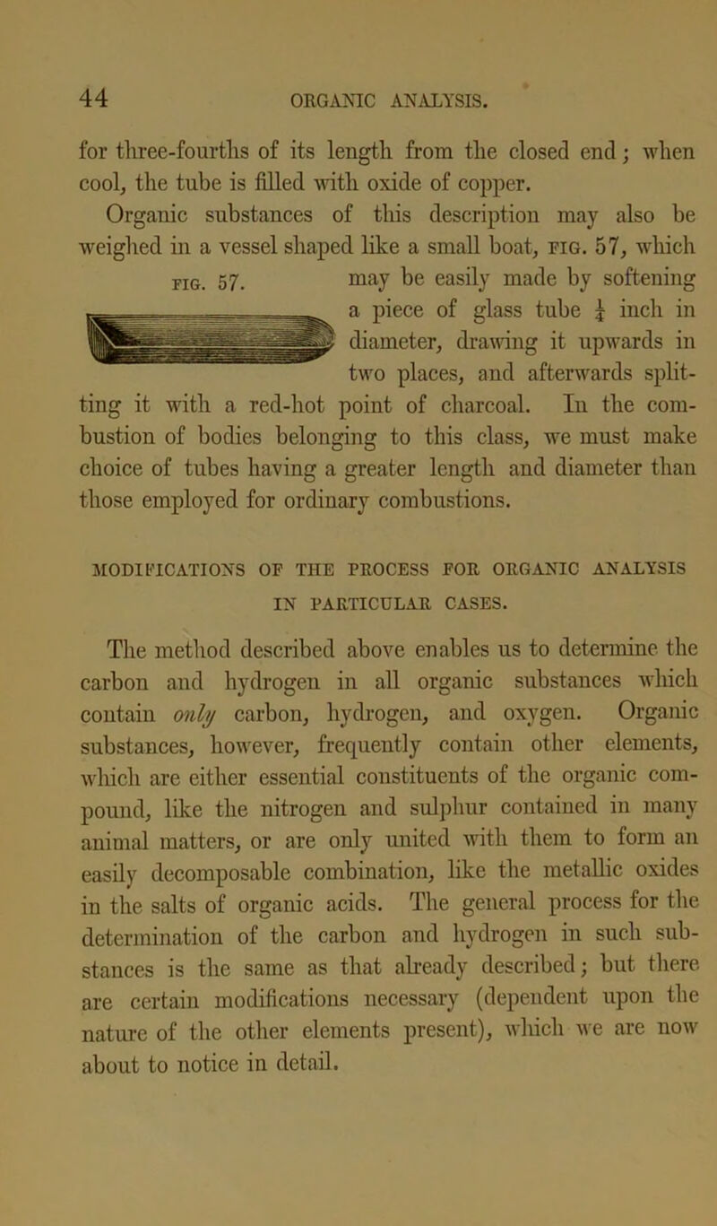 for three-fourths of its length from the closed end; when cool, the tube is filled with oxide of copper. Organic substances of this description may also be weighed in a vessel shaped like a small boat, fig. 57, which FIG. 57. may be easily made by softening a piece of glass tube 1 inch in diameter, drawing it upwards in two places, and afterwards split- ting it with a red-hot point of charcoal. In the com- bustion of bodies belonging to this class, we must make choice of tubes having a greater length and diameter than those employed for ordinary combustions. MODIFICATIONS OF THE PROCESS FOR ORGANIC ANALYSIS IN PARTICULAR CASES. The method described above enables us to determine the carbon and hydrogen in all organic substances which contain only carbon, hydrogen, and oxygen. Organic substances, however, frequently contain other elements, which are either essential constituents of the organic com- pound, like the nitrogen and sulphur contained in many animal matters, or are only united with them to form an easily decomposable combination, like the metallic oxides in the salts of organic acids. The general process for the determination of the carbon and hydrogen in such sub- stances is the same as that already described; but there are certain modifications necessary (dependent upon the nature of the other elements present), which we are now about to notice in detail.