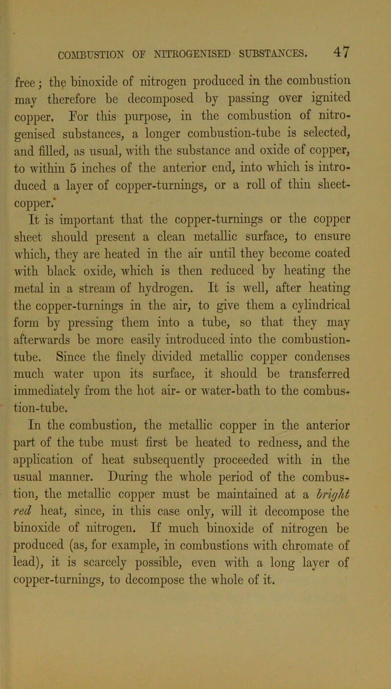 free; the binoxide of nitrogen produced in the combustion may therefore be decomposed by passing over ignited copper. For this purpose, in the combustion of nitro- genised substances, a longer combustion-tube is selected, and filled, as usual, with the substance and oxide of copper, to within 5 inches of the anterior end, into which is intro- duced a layer of copper-turnings, or a roll of thin sheet- copper.' It is important that the copper-turnings or the copper sheet should present a clean metallic surface, to ensure which, they are heated in the air until they become coated with black oxide, which is then reduced by heating the metal in a stream of hydrogen. It is well, after heating the copper-turnings in the air, to give them a cylindrical form by pressing them into a tube, so that they may afterwards be more easily introduced into the combustion- tube. Since the finely divided metallic copper condenses much water upon its surface, it should be transferred immediately from the hot ah- or water-bath to the combus- tion-tube. In the combustion, the metallic copper in the anterior part of the tube must first be heated to redness, and the application of heat subsequently proceeded with in the usual manner. During the whole period of the combus- tion, the metallic copper must be maintained at a bright red heat, since, in this case only, will it decompose the binoxide of nitrogen. If much binoxide of nitrogen be produced (as, for example, in combustions with chromate of lead), it is scarcely possible, even with a long layer of copper-turnings, to decompose the whole of it.