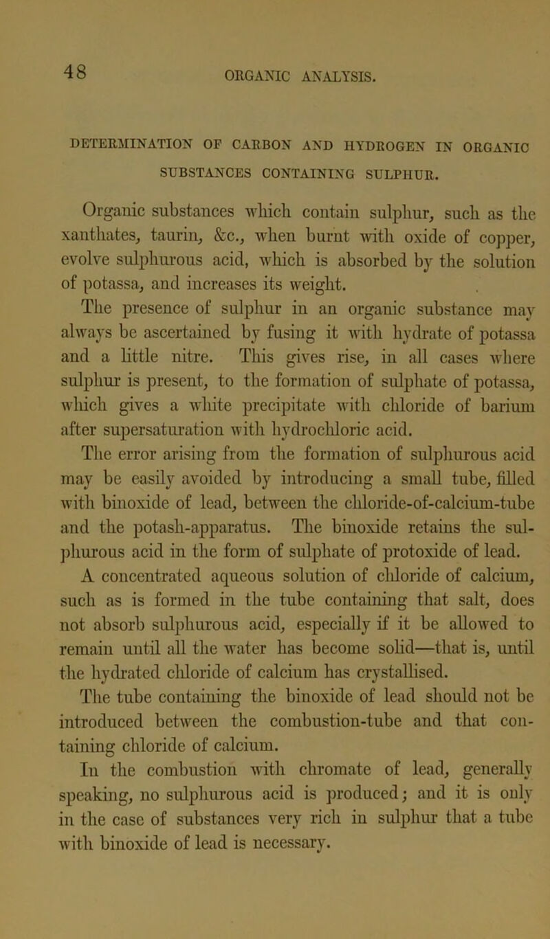 DETERMINATION OF CARBON AND HYDROGEN IN ORGANIC SUBSTANCES CONTAINING SULPHUR. Organic substances which contain sulphur, such as the xanthates, taurin, &c., when burnt witli oxide of copper, evolve sulphurous acid, which is absorbed by the solution of potassa, and increases its weight. The presence of sulphur in an organic substance may always be ascertained by fusing it with hydrate of potassa and a little nitre. This gives rise, in all cases where sulphur is present, to the formation of sulphate of potassa, which gives a white precipitate with chloride of barium after supersaturation with hydrocldoric acid. The error arising from the formation of sulphurous acid may be easily avoided by introducing a small tube, filled with binoxide of lead, between the chloride-of-calcium-tube and the potash-apparatus. The binoxide retains the sul- phurous acid in the form of sulphate of protoxide of lead. A concentrated aqueous solution of cldoride of calcium, such as is formed in the tube containing that salt, does not absorb sulphurous acid, especially if it be allowed to remain until all the water has become solid—that is, until the hydrated chloride of calcium has crystallised. The tube containing the binoxide of lead should not be introduced between the combustion-tube and that con- taining chloride of calcium. In the combustion with chromate of lead, generally speaking, no sulphurous acid is produced; and it is only in the case of substances very rich in sulphur that a tube with binoxide of lead is necessary.