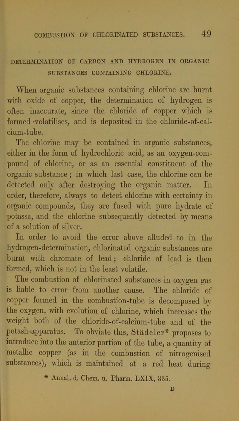 DETERMINATION OF CARBON AND HYDROGEN IN ORGANIC SUBSTANCES CONTAINING CHLORINE. When organic substances containing chlorine are burnt with oxide of copper, the determination of hydrogen is often inaccurate, since the chloride of copper which is formed volatilises, and is deposited in the chloride-of-cal- cium-tube. The chlorine may be contained in organic substances, either in the form of hydrochloric acid, as an oxygen-com- pound of chlorine, or as an essential constituent of the organic substance; in which last case, the chlorine can be detected only after destroying the organic matter. In order, therefore, always to detect chlorine with certainty in organic compounds, they are fused with pure hydrate of potassa, and the chlorine subsequently detected by means of a solution of silver. In order to avoid the error above alluded to in the hydrogen-determination, chlorinated organic substances are burnt with chromate of lead; chloride of lead is then formed, which is not in the least volatile. The combustion of chlorinated substances in oxygen gas is liable to error from another cause. The chloride of copper formed in the combustion-tube is decomposed by the oxygen, with evolution of chlorine, which increases the weight both of the chloride-of-calcium-tube and of the potash-apparatus. To obviate this, Stadeler* proposes to introduce into the anterior portion of the tube, a quantity of metallic copper (as in the combustion of nitrogenised substances), which is maintained at a red heat during * Annal. d. Cliem. u. Pliarm. LXIX, 335. D