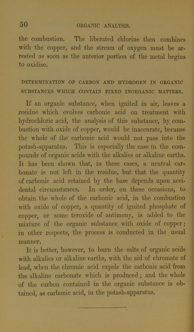 the combustion. The liberated chlorine then combines with the copper, and the stream of oxygen must be ar- rested as soon as the anterior portion of the metal begins to oxidise. DETERMINATION OF CARBON AND HYDROGEN IN ORGANIC SUBSTANCES WHICH CONTAIN FIXED INORGANIC MATTERS. If an organic substance, when ignited in air, leaves a residue which evolves carbonic acid on treatment with hydrochloric acid, the analysis of this substance, by com- bustion with oxide of copper, would be inaccurate, because the whole of the carbonic acid would not pass into the potash-apparatus. This is especially the case in the com- pounds of organic acids with the alkalies or alkaline earths. It has been shown that, in these cases, a neutral car- bonate is not left in the residue, but that the quantity of carbonic acid retained by the base depends upon acci- dental circumstances. In order, on these occasions, to obtain the whole of the carbonic acid, in the combustion with oxide of copper, a quantity of ignited phosphate of copper, or some teroxide of antimony, is added to the mixture of the organic substance with oxide of copper; in other respects, the process is conducted in the usual manner. It is better, however, to burn the salts of organic acids with alkalies or alkaline earths, with the aid of chromate of lead, when the chromic acid expels the carbonic acid from the alkaline carbonate which is produced; and the whole of the carbon contained in the organic substance is ob- tained, as carbonic acid, in the potash-apparatus.