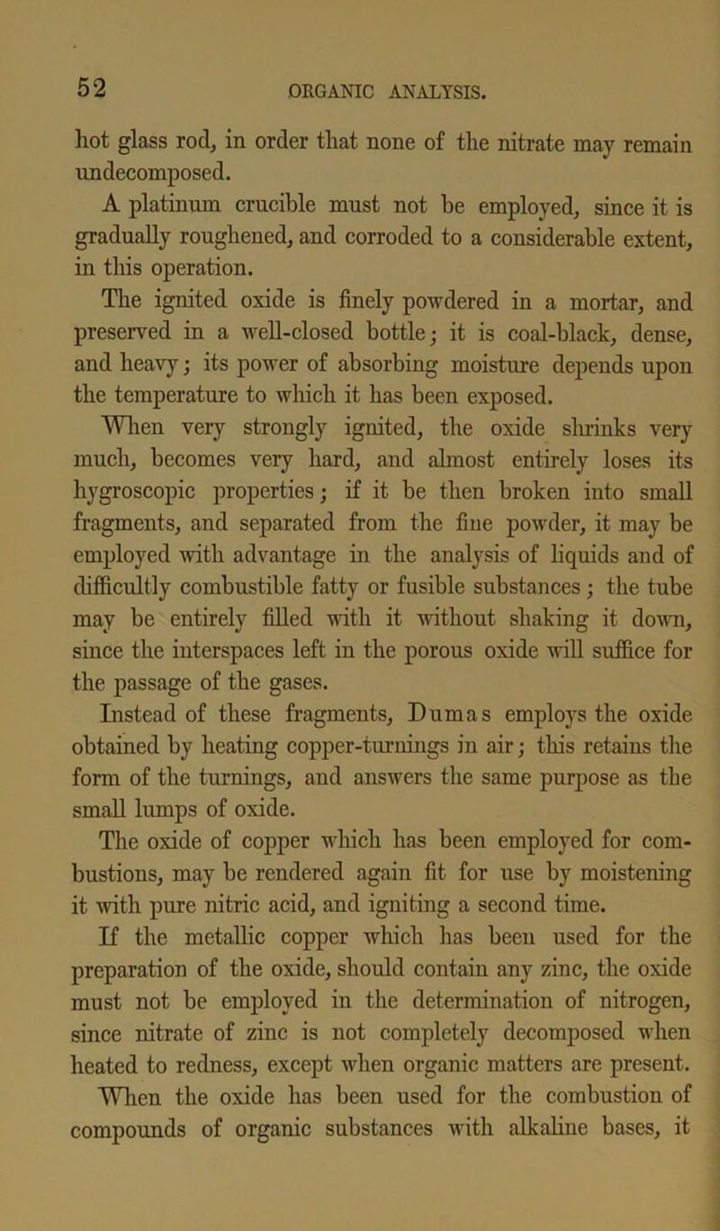 hot glass rod, in order that none of the nitrate may remain undecomposed. A platinum crucible must not be employed, since it is gradually roughened, and corroded to a considerable extent, in this operation. The ignited oxide is finely powdered in a mortar, and preserved in a well-closed bottle; it is coal-black, dense, and heavy; its power of absorbing moisture depends upon the temperature to which it has been exposed. When very strongly ignited, the oxide shrinks very much, becomes very hard, and almost entirely loses its hygroscopic properties; if it be then broken into small fragments, and separated from the fine powder, it may be employed with advantage in the analysis of liquids and of difficultly combustible fatty or fusible substances; the tube may be entirely filled with it without shaking it down, since the interspaces left in the porous oxide will suffice for the passage of the gases. Instead of these fragments, Dumas employs the oxide obtained by heating copper-turnings in air; this retains the form of the turnings, and answers the same purpose as the small lumps of oxide. The oxide of copper which has been employed for com- bustions, may be rendered again fit for use by moistening it with pure nitric acid, and igniting a second time. If the metallic copper which has been used for the preparation of the oxide, should contain any zinc, the oxide must not be employed in the determination of nitrogen, since nitrate of zinc is not completely decomposed when heated to redness, except when organic matters are present. When the oxide has been used for the combustion of compounds of organic substances with alkaline bases, it