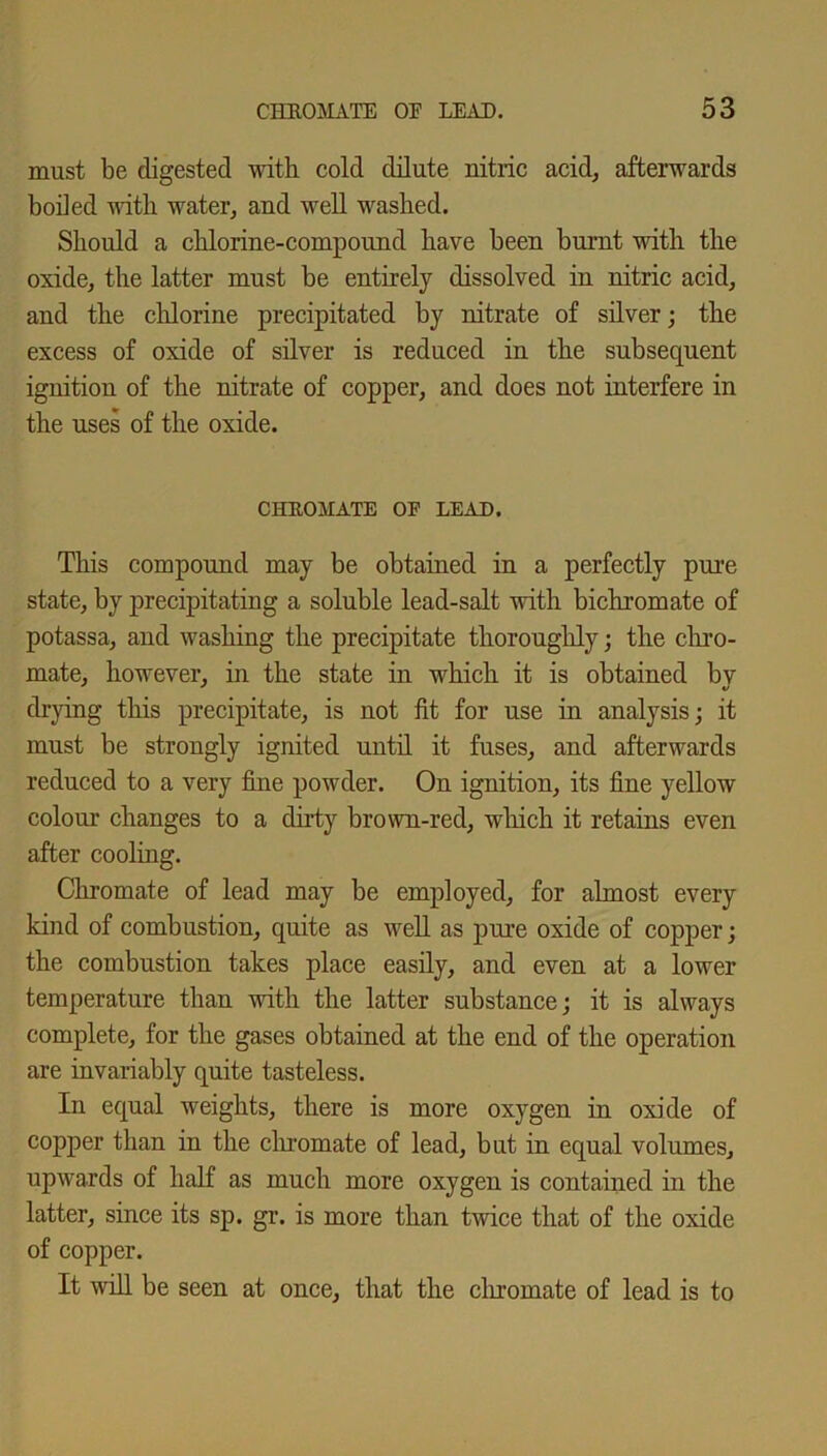 must be digested with cold dilute nitric acid, afterwards boded with water, and well washed. Should a chlorine-compound have been burnt with the oxide, the latter must be entirely dissolved in nitric acid, and the chlorine precipitated by nitrate of silver; the excess of oxide of silver is reduced in the subsequent ignition of the nitrate of copper, and does not interfere in the uses of the oxide. CHROMATE OF LEAD. This compound may be obtained in a perfectly pure state, by precipitating a soluble lead-salt with bichromate of potassa, and washing the precipitate thoroughly; the chro- mate, however, in the state in which it is obtained by drying this precipitate, is not fit for use in analysis; it must be strongly ignited until it fuses, and afterwards reduced to a very fine powder. On ignition, its fine yellow colour changes to a dirty brown-red, which it retains even after cooling. Chromate of lead may be employed, for almost every kind of combustion, quite as well as pure oxide of copper; the combustion takes place easily, and even at a lower temperature than with the latter substance; it is always complete, for the gases obtained at the end of the operation are invariably quite tasteless. In equal weights, there is more oxygen in oxide of copper than in the chromate of lead, but in equal volumes, upwards of half as much more oxygen is contained in the latter, since its sp. gr. is more than twice that of the oxide of copper. It will be seen at once, that the chromate of lead is to