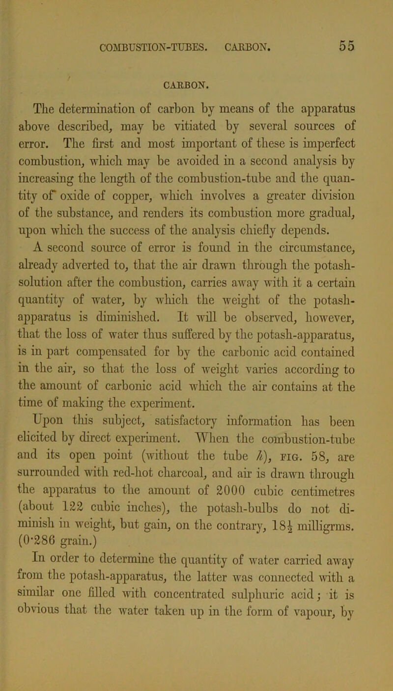 CARBON. The determination of carbon by means of the apparatus above described, may be vitiated by several sources of error. The first and most important of these is imperfect combustion, which may be avoided in a second analysis by increasing the length of the combustion-tube and the quan- tity of oxide of copper, which involves a greater division of the substance, and renders its combustion more gradual, upon which the success of the analysis chiefly depends. A second source of error is found in the circumstance, already adverted to, that the air drawn through the potash- solution after the combustion, carries away with it a certain quantity of water, by which the weight of the potash- apparatus is diminished. It will be observed, however, that the loss of water thus suffered by the potash-apparatus, is in part compensated for by the carbonic acid contained in the air, so that the loss of weight varies according to the amount of carbonic acid which the air contains at the time of making the experiment. Upon this subject, satisfactory information has been elicited by direct experiment. When the combustion-tube and its open point (without the tube Ji), fig. 58, are surrounded witli red-hot charcoal, and air is drawn through the apparatus to the amount of 2000 cubic centimetres (about 122 cubic inches), the potash-bulbs do not di- minish in weight, but gain, on the contrary, 18| milligrms. (0'286 grain.) In order to determine the quantity of water carried away from the potash-apparatus, the latter was connected with a similar one filled with concentrated sulphuric acid; it is obvious that the water taken up in the form of vapour, by