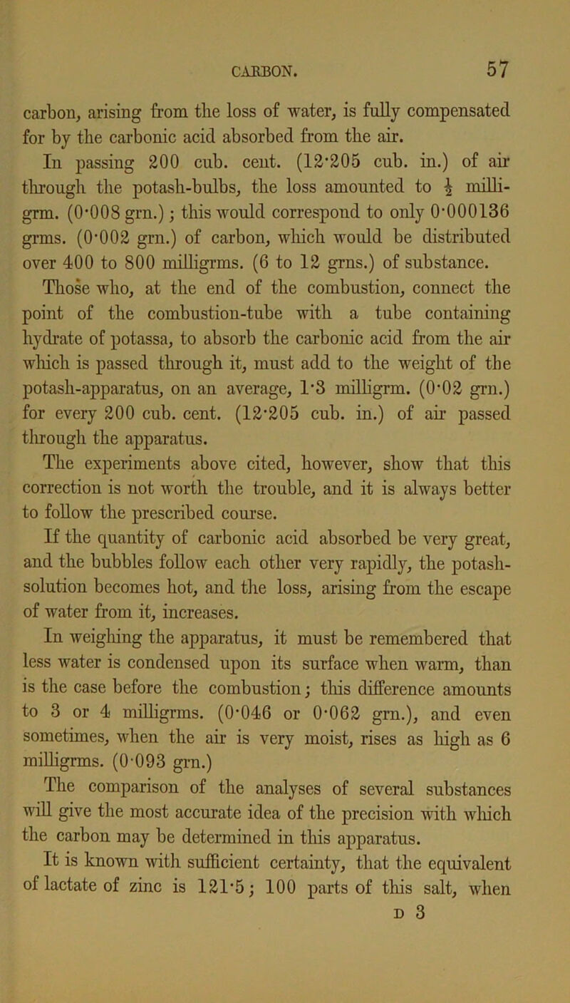 carbon, arising from the loss of water, is fully compensated for by the carbonic acid absorbed from the air. In passing 200 cub. cent. (12’205 cub. in.) of air through the potash-bulbs, the loss amounted to \ milli- grm. (0‘008 grn.); this would correspond to only 0-000136 grms. (0-002 grn.) of carbon, wliich would be distributed over 400 to 800 milligrms. (6 to 12 grns.) of substance. Those who, at the end of the combustion, connect the point of the combustion-tube with a tube containing hydrate of potassa, to absorb the carbonic acid from the air which is passed through it, must add to the weight of the potash-apparatus, on an average, 1*3 milligrm. (0’02 grn.) for every 200 cub. cent. (12’205 cub. in.) of ah’ passed through the apparatus. The experiments above cited, however, show that this correction is not worth the trouble, and it is always better to follow the prescribed course. If the quantity of carbonic acid absorbed be very great, and the bubbles follow each other very rapidly, the potash- solution becomes hot, and the loss, arising from the escape of water from it, increases. In weighing the apparatus, it must be remembered that less water is condensed upon its surface when warm, than is the case before the combustion; this difference amounts to 3 or 4 milligrms. (0’046 or 0’062 gm.), and even sometimes, when the air is very moist, rises as high as 6 milligrms. ((H)93 grn.) The comparison of the analyses of several substances will give the most accurate idea of the precision with wliich the carbon may be determined in this apparatus. It is known with sufficient certainty, that the equivalent of lactate of zinc is 121 ’5; 100 parts of this salt, when