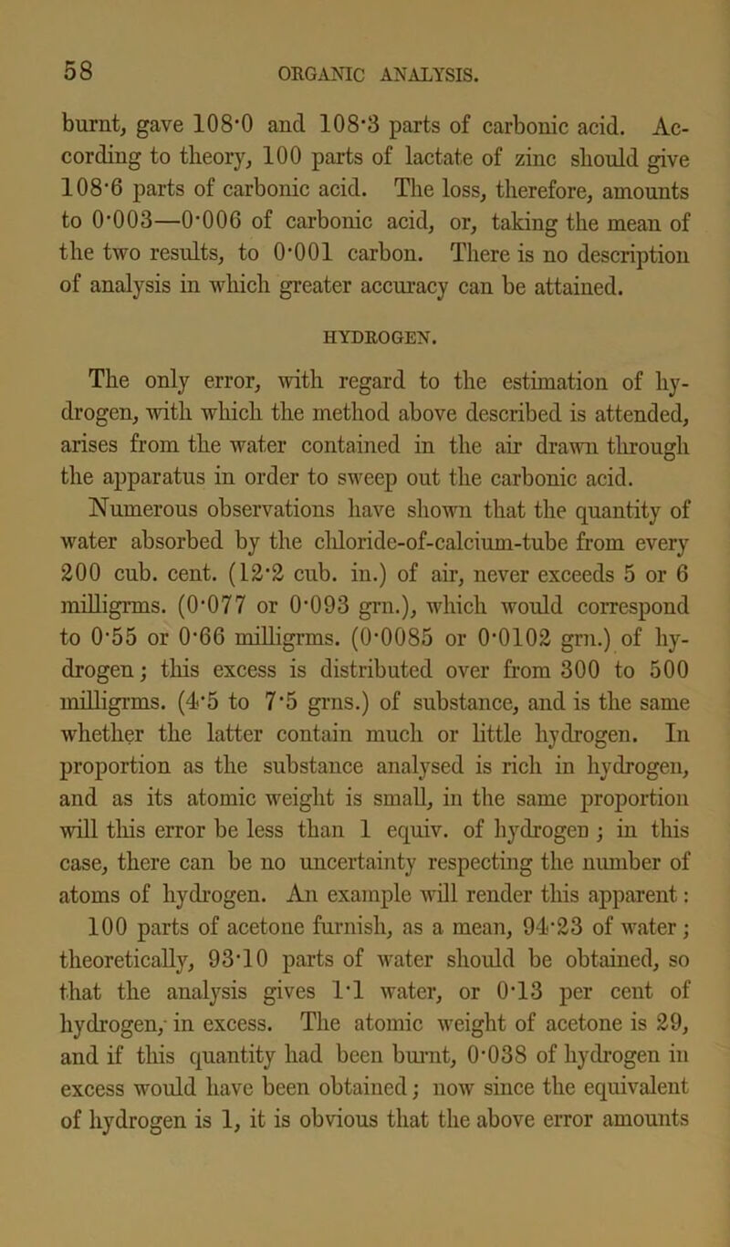 burnt, gave 108-0 and 108-3 parts of carbonic acid. Ac- cording to theory, 100 parts of lactate of zinc should give 108-6 parts of carbonic acid. The loss, therefore, amounts to 0-003—0-006 of carbonic acid, or, taking the mean of the two results, to 0-001 carbon. There is no description of analysis in which greater accuracy can be attained. HYDROGEN. The only error, with regard to the estimation of hy- drogen, with which the method above described is attended, arises from the water contained in the air drawn through the apparatus in order to sweep out the carbonic acid. Numerous observations have shown that the quantity of water absorbed by the cldoride-of-calcium-tube from every 200 cub. cent. (12’2 cub. in.) of air, never exceeds 5 or 6 millignns. (0-077 or 0-093 grn.), which would correspond to 0-55 or 0'66 milligrms. (0*0085 or 0-0102 grn.) of hy- drogen ; this excess is distributed over from 300 to 500 millignns. (4*5 to 7-5 grns.) of substance, and is the same whether the latter contain much or little hydrogen. In proportion as the substance analysed is rich in hydrogen, and as its atomic weight is small, in the same proportion will this error be less than 1 equiv. of hydrogen ; in this case, there can be no uncertainty respecting the number of atoms of hydrogen. An example will render this apparent: 100 parts of acetone furnish, as a mean, 94-23 of water; theoretically, 93‘10 parts of water should be obtained, so that the analysis gives IT water, or 0-13 per cent of hydrogen/ in excess. The atomic weight of acetone is 29, and if this quantity had been burnt, 0-038 of hydrogen in excess would have been obtained; now since the equivalent of hydrogen is 1, it is obvious that the above error amounts