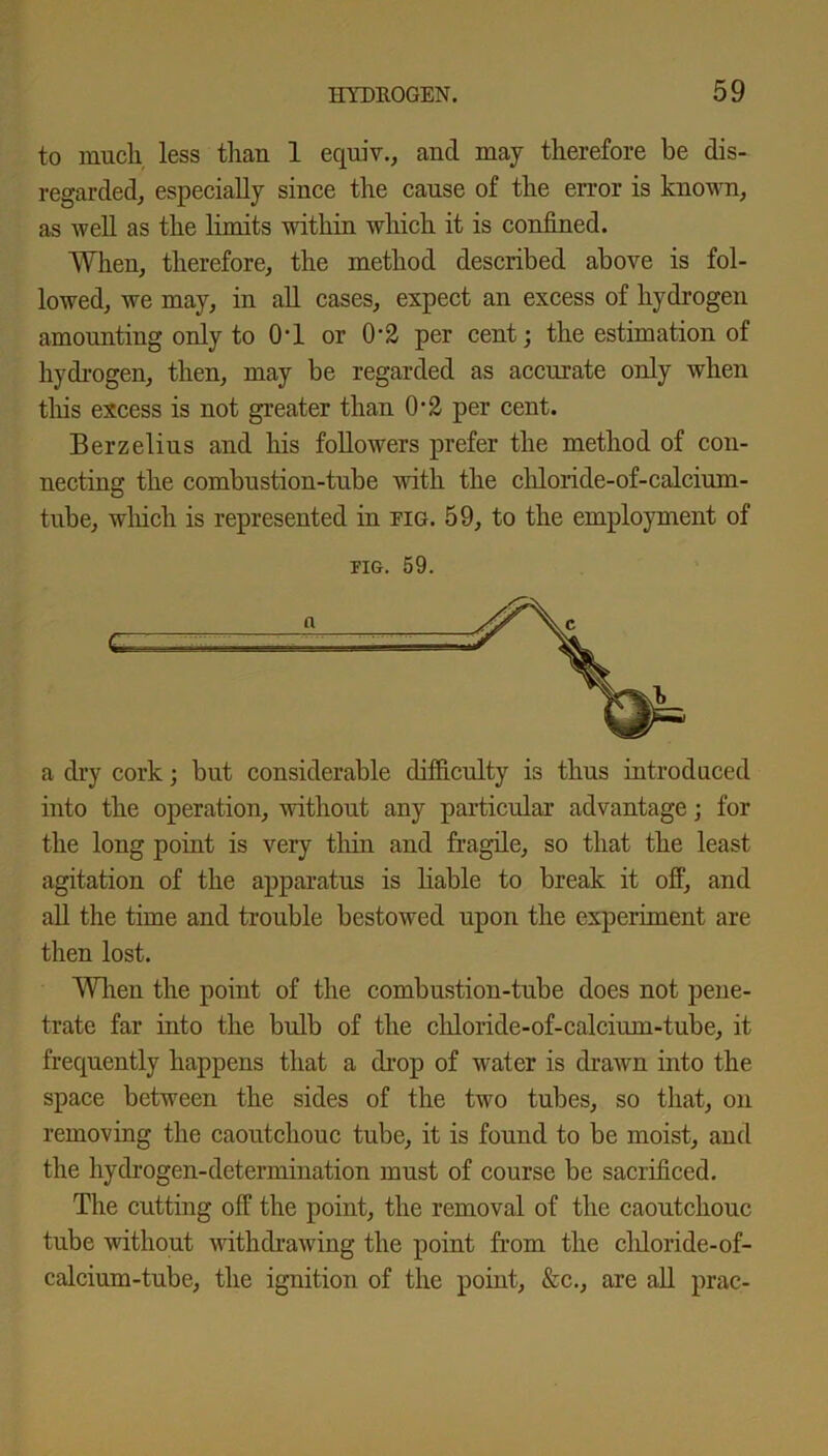 to much less than 1 equiv., and may therefore be dis- regarded^ especially since the cause of the error is known, as well as the limits within which it is confined. When, therefore, the method described above is fol- lowed, we may, in all cases, expect an excess of hydrogen amounting only to OT or 0'2 per cent; the estimation of hydrogen, then, may be regarded as accurate only when this excess is not greater than 02 per cent. Berzelius and his followers prefer the method of con- necting the combustion-tube with the chloride-of-calcium- tube, which is represented in fig. 59, to the employment of fig. 59. a dry cork; but considerable difficulty is thus introduced into the operation, without any particular advantage; for the long point is very thin and fragile, so that the least agitation of the apparatus is liable to break it off, and all the time and trouble bestowed upon the experiment are then lost. When the point of the combustion-tube does not pene- trate far into the bulb of the chloride-of-calcium-tube, it frequently happens that a drop of water is drawn into the space between the sides of the two tubes, so that, on removing the caoutchouc tube, it is found to be moist, and the hydrogen-determination must of course be sacrificed. The cutting off the point, the removal of the caoutchouc tube without withdrawing the point from the cldoride-of- calcium-tube, the ignition of the point, &c., are all prac-