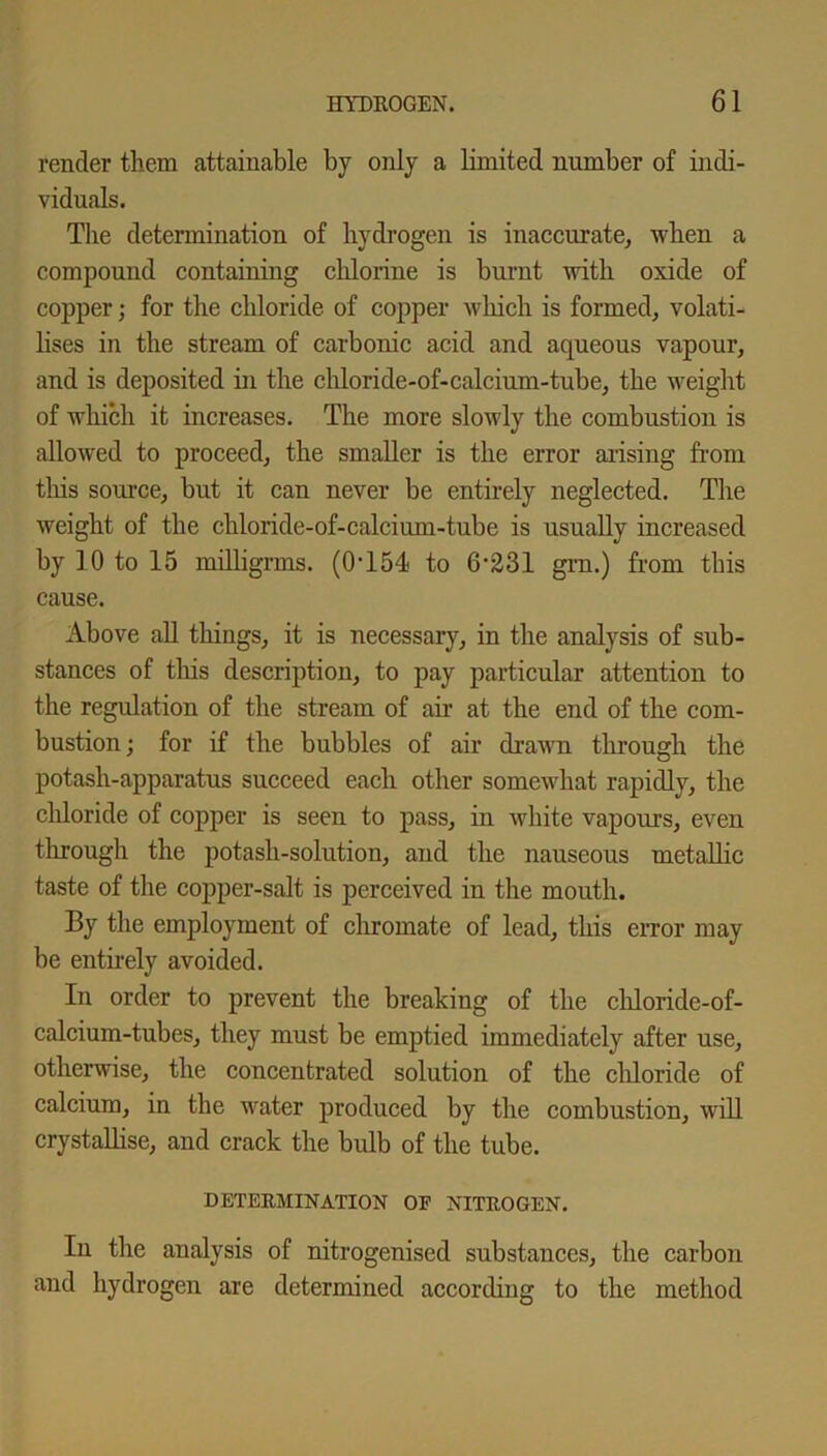 render them attainable by only a limited number of indi- viduals. The determination of hydrogen is inaccurate, when a compound containing chlorine is burnt with oxide of copper; for the chloride of copper which is formed, volati- lises in the stream of carbonic acid and aqueous vapour, and is deposited in the chloride-of-calcium-tube, the weight of which it increases. The more slowly the combustion is allowed to proceed, the smaller is the error arising from this source, but it can never be entirely neglected. The weight of the chloride-of-calcium-tube is usually increased by 10 to 15 milligrms. (0T54 to 6-231 grn.) from this cause. Above all tilings, it is necessary, in the analysis of sub- stances of this description, to pay particular attention to the regulation of the stream of air at the end of the com- bustion ; for if the bubbles of air drawn through the potash-apparatus succeed each other somewhat rapidly, the chloride of copper is seen to pass, in white vapours, even through the potash-solution, and the nauseous metallic taste of the copper-salt is perceived in the mouth. By the employment of chromate of lead, this error may be entirely avoided. In order to prevent the breaking of the chloride-of- calcium-tubes, they must be emptied immediately after use, otherwise, the concentrated solution of the chloride of calcium, in the water produced by the combustion, will crystallise, and crack the bulb of the tube. DETERMINATION OF NITROGEN. In the analysis of nitrogenised substances, the carbon and hydrogen are determined according to the method