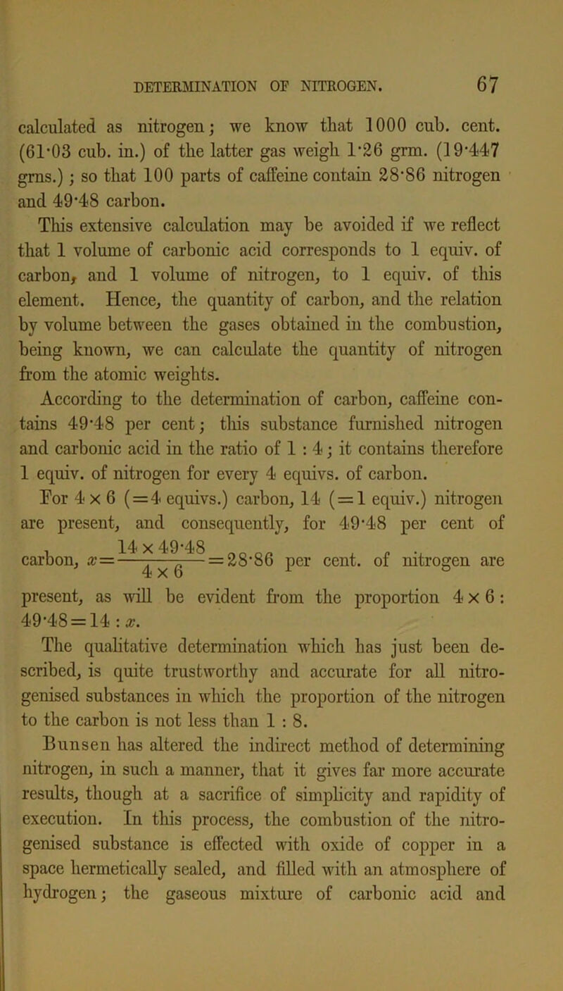 calculated as nitrogen; we know that 1000 cub. cent. (61*03 cub. in.) of the latter gas weigh 1*26 grm. (19*447 grns.); so that 100 parts of caffeine contain 28*86 nitrogen and 49*48 carbon. This extensive calculation may be avoided if we reflect that 1 volume of carbonic acid corresponds to 1 equiv. of carbon, and 1 volume of nitrogen, to 1 equiv. of this element. Hence, the quantity of carbon, and the relation by volume between the gases obtained in the combustion, being known, we can calculate the quantity of nitrogen from the atomic weights. According to the determination of carbon, caffeine con- tains 49*48 per cent; this substance furnished nitrogen and carbonic acid in the ratio of 1 : 4; it contains therefore 1 equiv. of nitrogen for every 4 equivs. of carbon. For 4x6 ( = 4 equivs.) carbon, 14 ( = 1 equiv.) nitrogen are present, and consequently, for 49*48 per cent of carbon, x- 14 x 49*48 4x6 = 2S*S6 per cent, of nitrogen are present, as will be evident from the proportion 4x6: 49*48 = 14 : x. The qualitative determination which has just been de- scribed, is quite trustworthy and accurate for all nitro- genised substances in which the proportion of the nitrogen to the carbon is not less than 1:8. Bunsen has altered the indirect method of determining nitrogen, in such a manner, that it gives far more accurate results, though at a sacrifice of simplicity and rapidity of execution. In this process, the combustion of the nitro- genised substance is effected with oxide of copper in a space hermetically sealed, and filled with an atmosphere of hydrogen; the gaseous mixture of carbonic acid and