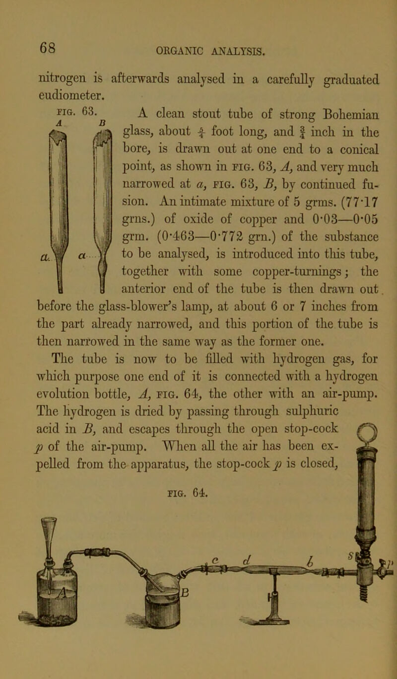 nitrogen is afterwards analysed in a carefully graduated A clean stout tube of strong Bohemian glass, about \ foot long, and | inch in the bore, is drawn out at one end to a conical point, as shown in fig. 63, A, and very much narrowed at a, fig. 63, B, by continued fu- sion. An intimate mixture of 5 grms. (77*17 grns.) of oxide of copper and 0*03—0*05 grin. (0*463—0*772 grn.) of the substance to be analysed, is introduced into tills tube, together with some copper-turnings; the anterior end of the tube is then drawn out before the glass-blowers lamp, at about 6 or 7 inches from the part already narrowed, and this portion of the tube is then narrowed in the same way as the former one. The tube is now to be filled with hydrogen gas, for which purpose one end of it is connected with a hydrogen evolution bottle. A, fig. 64, the other with an air-pump. The hydrogen is dried by passing through sulphuric acid in B, and escapes through the open stop-cock p of the air-pump. When all the air has been ex- pelled from the apparatus, the stop-cock p is closed, eudiometer. fig. 63. fig. 64.