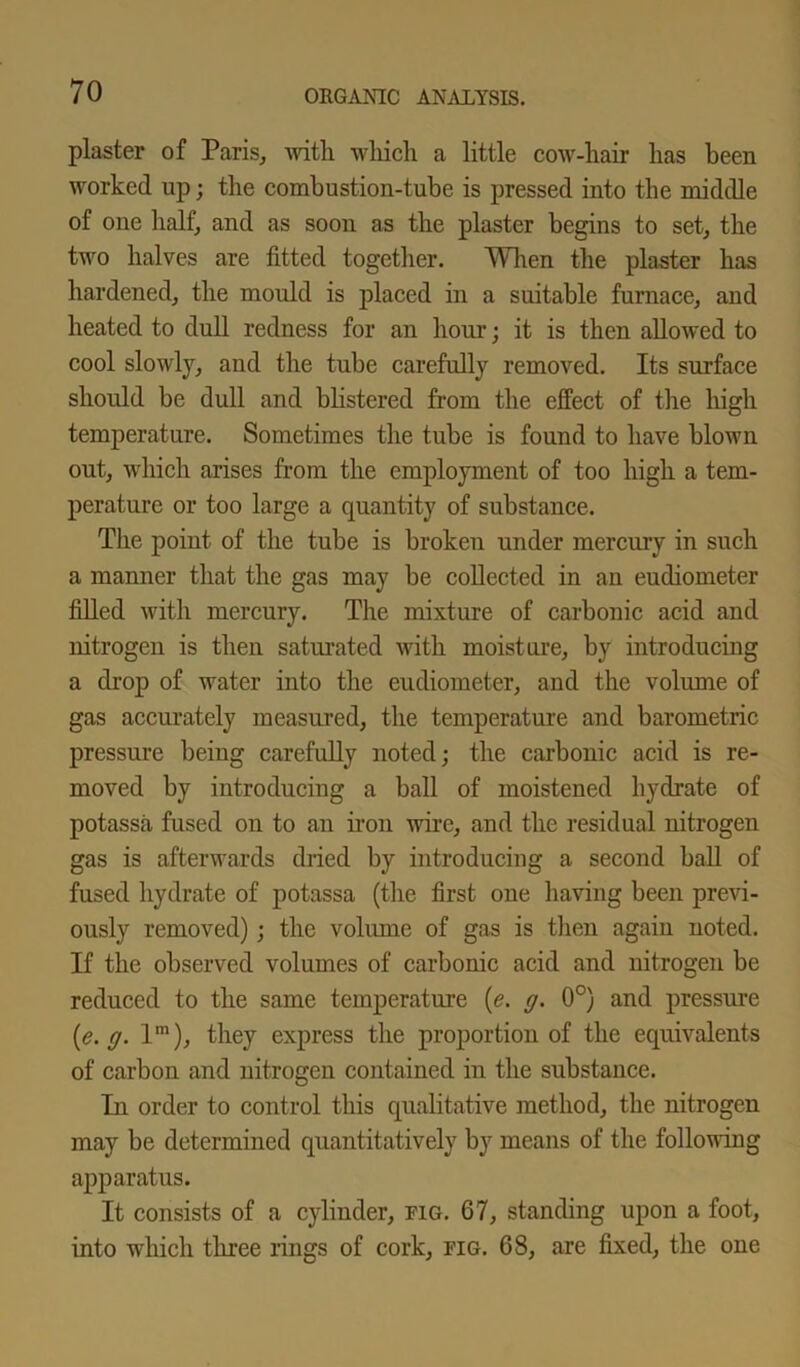 plaster of Paris, with which a little cow-hair has been worked up; the combustion-tube is pressed into the middle of one half, and as soon as the plaster begins to set, the two halves are fitted together. When the plaster has hardened, the mould is placed in a suitable furnace, and heated to dull redness for an hour; it is then allowed to cool slowly, and the tube carefully removed. Its surface should be dull and blistered from the effect of the high temperature. Sometimes the tube is found to have blown out, which arises from the employment of too high a tem- perature or too large a quantity of substance. The point of the tube is broken under mercury in such a manner that the gas may be collected in an eudiometer filled with mercury. The mixture of carbonic acid and nitrogen is then saturated with moisture, by introducing a drop of water into the eudiometer, and the volume of gas accurately measured, the temperature and barometric pressure being carefully noted; the carbonic acid is re- moved by introducing a ball of moistened hydrate of potassa fused on to an iron wire, and the residual nitrogen gas is afterwards dried by introducing a second ball of fused hydrate of potassa (the first one having been previ- ously removed); the volume of gas is then again noted. If the observed volumes of carbonic acid and nitrogen be reduced to the same temperature (e. g. 0°) and pressure (e. g. lm), they express the proportion of the equivalents of carbon and nitrogen contained in the substance. In order to control this qualitative method, the nitrogen may be determined quantitatively by means of the following apparatus. It consists of a cylinder, fig. 67, standing upon a foot, into which three rings of cork, fig. 68, are fixed, the one