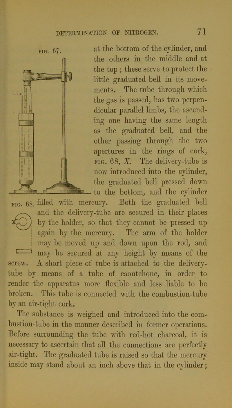 FIG. 67. at the bottom of the cylinder, and the others in the middle and at the top; these serve to protect the little graduated bell in its move- ments. The tube through which the gas is passed, has two perpen- dicular parallel limbs, the ascend- ing one having the same length as the graduated bell, and the other passing through the two apertures in the rings of cork, pig. 68, X. The delivery-tube is now introduced into the cylinder, the graduated bell pressed down to the bottom, and the cylinder fig. 68. filled with mercury. Both the graduated bell and the delivery-tube are secured in their places by the holder, so that they cannot be pressed up again by the mercury. The arm of the holder I may be moved up and down upon the rod, and c——1 may be seciu-ed at any height by means of the screw. A short piece of tube is attached to the delivery- tube by means of a tube of caoutchouc, in order to render the apparatus more flexible and less liable to be broken. This tube is connected until the combustion-tube by an air-tight cork. The substance is weighed and introduced iuto the com- bustion-tube in the manner described in former operations. Before surrounding the tube with red-hot charcoal, it is necessary to ascertain that all the connections are perfectly air-tight. The graduated tube is raised so that the mercury inside may stand about an inch above that in the cylinder;