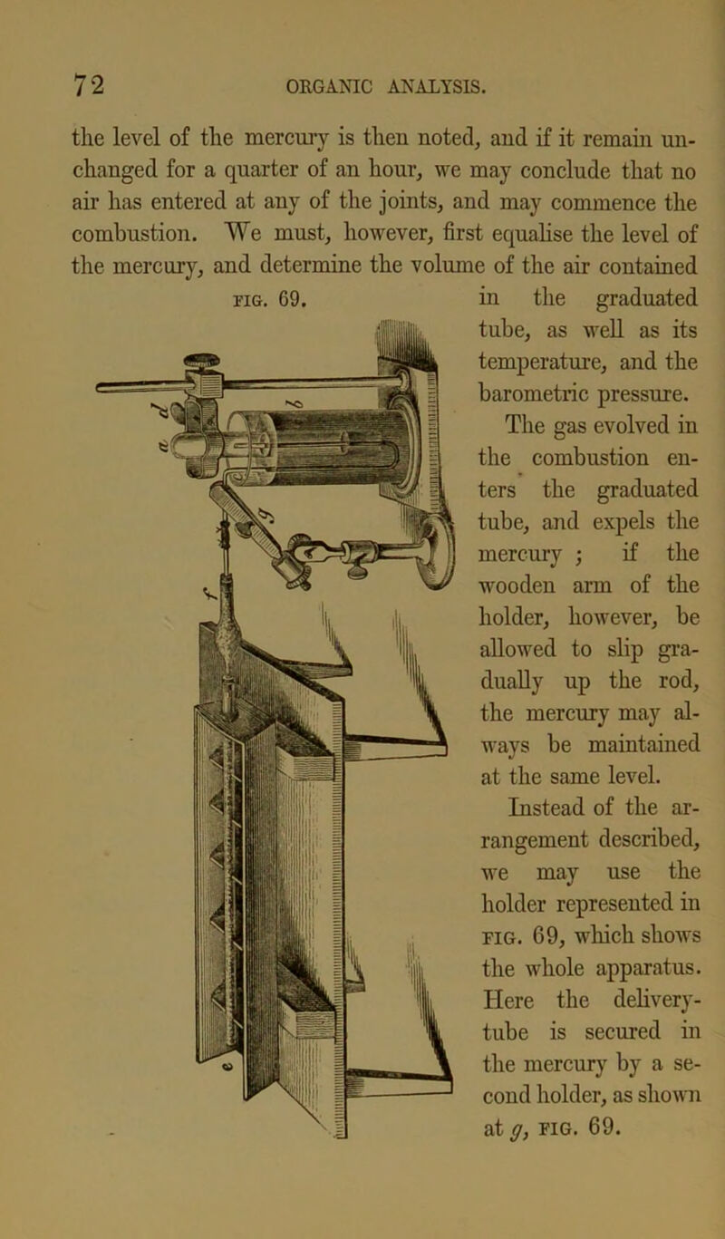 the level of the mercury is then noted, and if it remain un- changed for a quarter of an hour, we may conclude that no air has entered at any of the joints, and may commence the combustion. We must, however, first equalise the level of the mercury, and determine the volume of the air contained fig. G9. in the graduated tube, as well as its temperature, and the barometric pressure. The gas evolved in the combustion en- ters the graduated tube, and expels the mercury ; if the wooden arm of the holder, however, be allowed to slip gra- dually up the rod, the mercury may al- ways be maintained at the same level. Instead of the ar- rangement described, we may use the holder represented in fig. 69, which shows the whole apparatus. Here the delivery- tube is secured in the mercury by a se- cond holder, as shown at g, fig. 69.