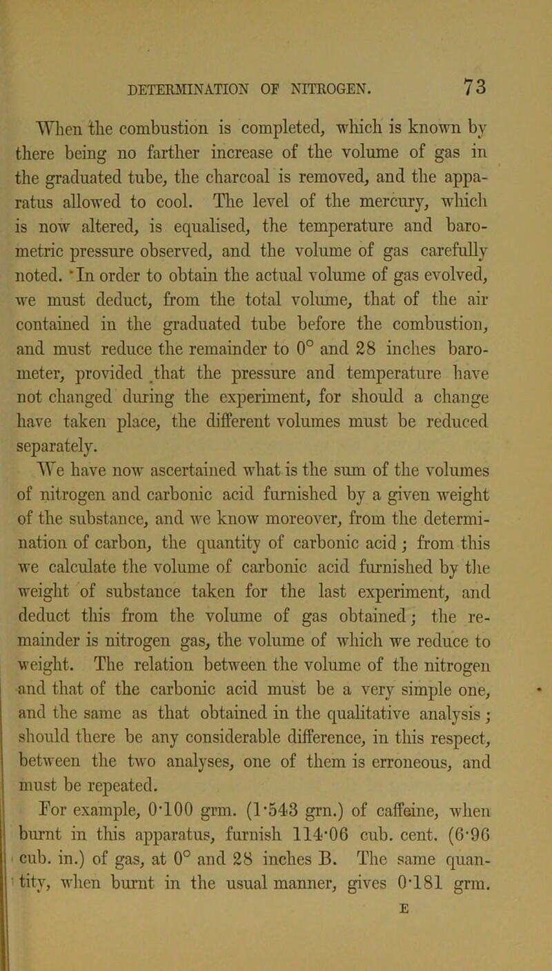 When the combustion is completed, which is known by there being no farther increase of the volume of gas in the graduated tube, the charcoal is removed, and the appa- ratus allowed to cool. The level of the mercury, which is now altered, is equalised, the temperature and baro- metric pressure observed, and the volume of gas carefully noted. 'In order to obtain the actual volume of gas evolved, we must deduct, from the total volume, that of the air contained in the graduated tube before the combustion, and must reduce the remainder to 0° and 28 inches baro- meter, provided that the pressure and temperature have not changed during the experiment, for should a change have taken place, the different volumes must be reduced separately. We have now ascertained what is the sum of the volumes of nitrogen and carbonic acid furnished by a given weight of the substance, and we know moreover, from the determi- nation of carbon, the quantity of carbonic acid ; from this we calculate the volume of carbonic acid furnished by the weight of substance taken for the last experiment, and deduct this from the volume of gas obtained; the re- mainder is nitrogen gas, the volume of which we reduce to weight. The relation between the volume of the nitrogen and that of the carbonic acid must be a very simple one, and the same as that obtained in the qualitative analysis ; should there be any considerable difference, in this respect, between the two analyses, one of them is erroneous, and must be repeated. For example, 0T00 grm. (1 *543 grn.) of caffeine, when burnt in this apparatus, furnish 114'06 cub. cent. (6'96 cub. in.) of gas, at 0° and 28 inches B. The same quan- tity, when burnt in the usual manner, gives 0T81 grm. E