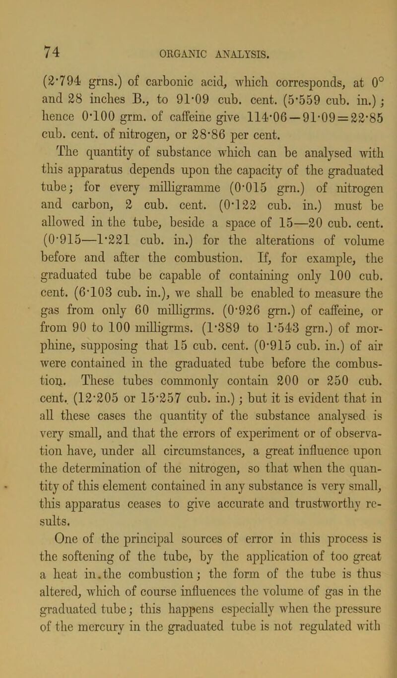(2'794 grns.) of carbonic acid, which corresponds, at 0° and 28 inches B., to 91-09 cub. cent. (5-559 cub. in.); hence 0-100 grm. of caffeine give 114-06 — 91-09 = 22-85 cub. cent, of nitrogen, or 28’86 per cent. The quantity of substance which can be analysed with this apparatus depends upon the capacity of the graduated tube; for every milligramme (0-015 grn.) of nitrogen and carbon, 2 cub. cent. (0*122 cub. in.) must be allowed in the tube, beside a space of 15—20 cub. cent. (0-915—1*221 cub. in.) for the alterations of volume before and after the combustion. If, for example, the graduated tube be capable of containing only 100 cub. cent. (6’103 cub. in.), we shall be enabled to measure the gas from only 60 milligrms. (0-926 grn.) of caffeine, or from 90 to 100 milligrms. (1*389 to 1-543 grn.) of mor- phine, supposing that 15 cub. cent. (0-915 cub. in.) of air were contained in the graduated tube before the combus- tion. These tubes commonly contain 200 or 250 cub. cent. (12-205 or 15-257 cub. in.); but it is evident that in all these cases the quantity of the substance analysed is very small, and that the errors of experiment or of observa- tion have, under all circumstances, a great influence upon the determination of the nitrogen, so that when the quan- tity of this element contained in any substance is very small, this apparatus ceases to give accurate and trustworthy re- sults. One of the principal sources of error in this process is the softening of the tube, by the application of too great a heat in. the combustion; the form of the tube is thus altered, which of course influences the volume of gas in the graduated tube; this happens especially when the pressure of the mercury in the graduated tube is not regulated with