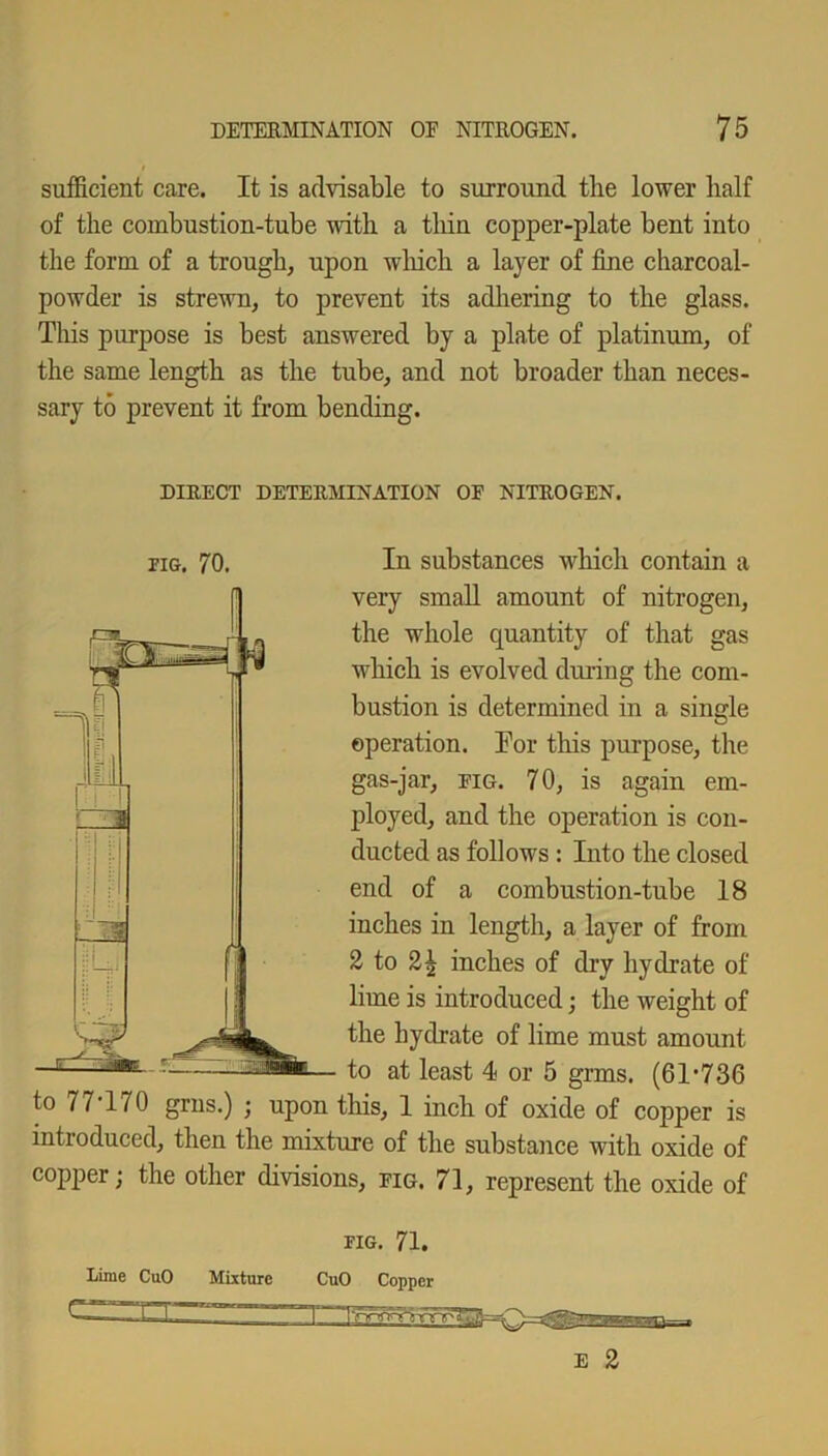 sufficient care. It is advisable to surround the lower half of the combustion-tube with a thin copper-plate bent into the form of a trough, upon which a layer of fine charcoal- powder is strewn, to prevent its adhering to the glass. This purpose is best answered by a plate of platinum, of the same length as the tube, and not broader than neces- sary to prevent it from bending. DIRECT DETERMINATION OF NITROGEN. pig. 70. In substances which contain a very small amount of nitrogen, the whole quantity of that gas which is evolved during the com- bustion is determined in a single operation. Tor this purpose, the gas-jar, fig. 70, is again em- ployed, and the operation is con- ducted as follows : Into the closed end of a combustion-tube 18 inches in length, a layer of from 2 to 21 inches of dry hydrate of lime is introduced; the weight of the hydrate of lime must amount to at least 4 or 5 grms. (61-736 to 7 7'170 grus.) ; upon this, 1 inch of oxide of copper is introduced, then the mixture of the substance with oxide of copper; the other divisions, fig. 71, represent the oxide of lime CuO Mixture FIG. 71. CuO Copper