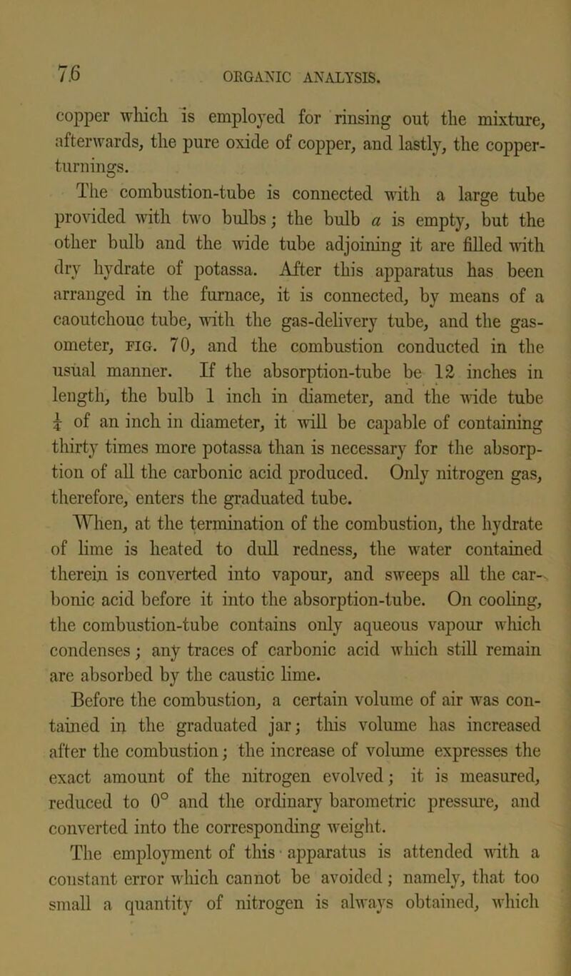 copper which is employed for rinsing out the mixture, afterwards, the pure oxide of copper, and lastly, the copper- turnings. The combustion-tube is connected with a large tube provided with two bulbs; the bulb a is empty, but the other bulb and the wide tube adjoining it are filled with dry hydrate of potassa. After this apparatus has been arranged in the furnace, it is connected, by means of a caoutchouc tube, until the gas-delivery tube, and the gas- ometer, fig. 70, and the combustion conducted in the usual manner. If the absorption-tube be 12 inches in length, the bulb 1 inch in diameter, and the wide tube | of an inch in diameter, it will be capable of containing thirty times more potassa than is necessary for the absorp- tion of all the carbonic acid produced. Only nitrogen gas, therefore, enters the graduated tube. When, at the termination of the combustion, the hydrate of lime is heated to dull redness, the water contained therein is converted into vapour, and sweeps all the car-x bonic acid before it into the absorption-tube. On cooling, the combustion-tube contains only aqueous vapour which condenses; any traces of carbonic acid which still remain are absorbed by the caustic lime. Before the combustion, a certain volume of air was con- tained in the graduated jar; this volume has increased after the combustion; the increase of volume expresses the exact amount of the nitrogen evolved; it is measured, reduced to 0° and the ordinary barometric pressure, and converted into the corresponding weight. The employment of this apparatus is attended with a constant error which cannot be avoided; namely, that too small a quantity of nitrogen is always obtained, which