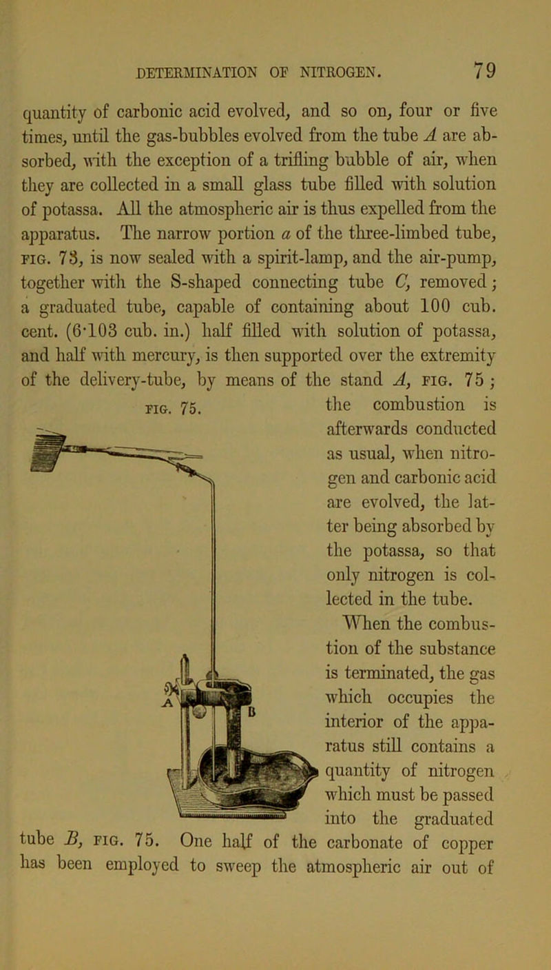 quantity of carbonic acid evolved, and so on, four or five times, until the gas-bubbles evolved from the tube A are ab- sorbed, with the exception of a trifling bubble of air, when they are collected in a small glass tube filled with solution of potassa. All the atmospheric air is thus expelled from the apparatus. The narrow portion a of the three-limbed tube, fig. 78, is now sealed with a spirit-lamp, and the air-pump, together with the S-shaped connecting tube C, removed; a graduated tube, capable of containing about 100 cub. cent. (6T03 cub. in.) half filled with solution of potassa, and half with mercury, is then supported over the extremity of the delivery-tube, by means of the stand A, fig. 7 5 ; the combustion is afterwards conducted as usual, when nitro- gen and carbonic acid are evolved, the lat- ter being absorbed by the potassa, so that only nitrogen is col- lected in the tube. When the combus- tion of the substance is terminated, the gas which occupies the interior of the appa- ratus still contains a quantity of nitrogen which must be passed into the graduated tube B, fig. 75. One half of the carbonate of copper has been employed to sweep the atmospheric air out of fig. 75.