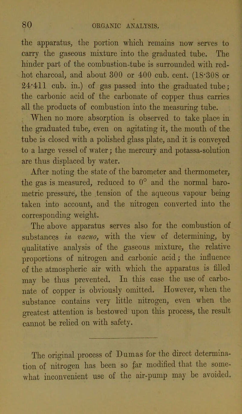 the apparatus, the portion which remains now serves to carry the gaseous mixture into the graduated tube. The hinder part of the combustion-tube is surrounded with red- hot charcoal, and about 300 or 400 cub. cent. (18'308 or 24,411 cub. in.) of gas passed into the graduated tube; the carbonic acid of the carbonate of copper thus carries all the products of combustion into the measuring tube. When no more absorption is observed to take place in the graduated tube, even on agitating it, the mouth of the tube is closed with a polished glass plate, and it is conveyed to a large vessel of water; the mercury and potassa-solution are thus displaced by water. After noting the state of the barometer and thermometer, the gas is measured, reduced to 0° and the normal baro- metric pressure, the tension of the aqueous vapour being taken into account, and the nitrogen converted into the corresponding weight. The above apparatus serves also for the combustion of substances in vacuo, with the view of determining, by qualitative analysis of the gaseous mixture, the relative proportions of nitrogen and carbonic acid; the influence of the atmospheric air with which the apparatus is filled may be thus prevented. In this case the use of carbo- nate of copper is obviously omitted. However, when the substance contains very little nitrogen, even when the greatest attention is bestowed upon this process, the result cannot be relied on with safety. The original process of Dumas for the direct determina- tion of nitrogen has been so far modified that the some- what inconvenient use of the air-pump may be avoided.