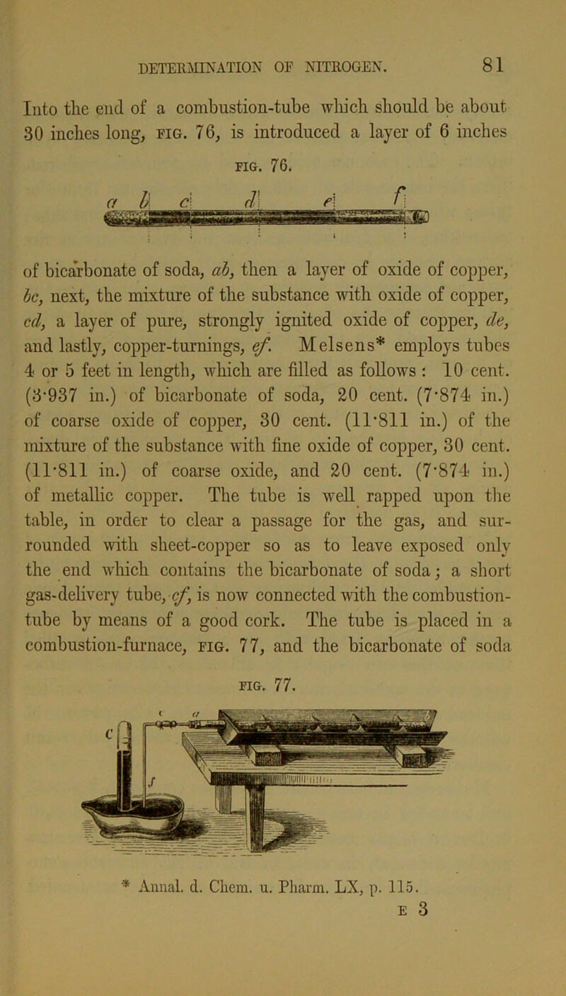 Into the end of a combustion-tube which should be about 30 inches long, fig. 76, is introduced a layer of 6 inches fig. 76. of bicarbonate of soda, ah, then a layer of oxide of copper, be, next, the mixture of the substance with oxide of copper, cd, a layer of pure, strongly ignited oxide of copper, de, and lastly, copper-turnings, ef. Melsens* employs tubes 4 or 5 feet in length, which are filled as follows : 10 cent. (3*937 in.) of bicarbonate of soda, 20 cent. (7*874 in.) of coarse oxide of copper, 30 cent. (11 *811 in.) of the mixture of the substance with fine oxide of copper, 30 cent. (11*811 in.) of coarse oxide, and 20 cent. (7’874 in.) of metallic copper. The tube is well rapped upon the table, in order to clear a passage for the gas, and sur- rounded with sheet-copper so as to leave exposed only the end which contains the bicarbonate of soda; a short gas-delivery tube, cf, is now connected with the combustion- tube by means of a good cork. The tube is placed in a combustion-furnace, fig. 77, and the bicarbonate of soda fig. 77. * Annal. d. Cliem. u. Pliarm. LX, p. 115. e 3