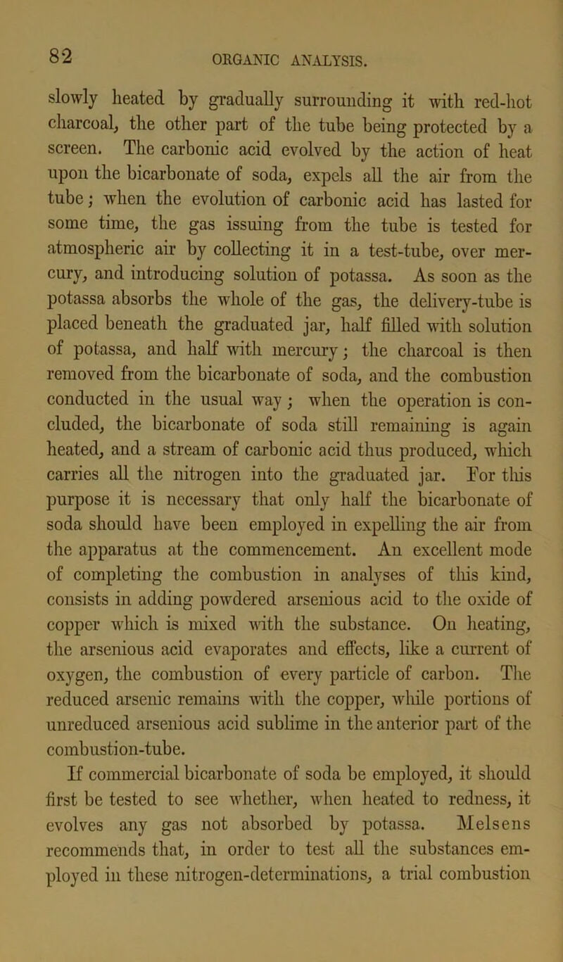 slowly heated by gradually surrounding it with red-hot charcoal, the other part of the tube being protected by a screen. The carbonic acid evolved by the action of heat upon the bicarbonate of soda, expels all the air from the tube; when the evolution of carbonic acid has lasted for some time, the gas issuing from the tube is tested for atmospheric air by collecting it in a test-tube, over mer- cury, and introducing solution of potassa. As soon as the potassa absorbs the whole of the gas, the delivery-tube is placed beneath the graduated jar, half filled with solution of potassa, and half with mercury; the charcoal is then removed from the bicarbonate of soda, and the combustion conducted in the usual way; when the operation is con- cluded, the bicarbonate of soda still remaining is again heated, and a stream of carbonic acid thus produced, which carries all the nitrogen into the graduated jar. Tor this purpose it is necessary that only half the bicarbonate of soda should have been employed in expelling the air from the apparatus at the commencement. An excellent mode of completing the combustion in analyses of this kind, consists in adding powdered arsenious acid to the oxide of copper which is mixed with the substance. On heating, the arsenious acid evaporates and effects, like a current of oxygen, the combustion of every particle of carbon. The reduced arsenic remains with the copper, while portions of unreduced arsenious acid sublime in the anterior part of the combustion-tube. If commercial bicarbonate of soda be employed, it should first be tested to see whether, when heated to redness, it evolves any gas not absorbed by potassa. Melsens recommends that, in order to test all the substances em- ployed in these nitrogen-determinations, a trial combustion