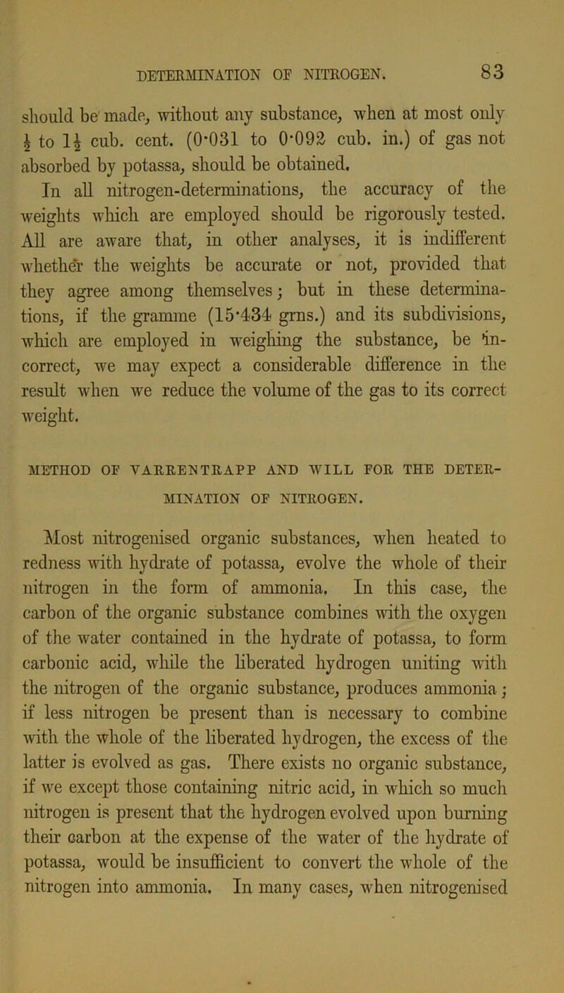 should be' made, without any substance, when at most only i to cub. cent. (0*031 to 0*092 cub. in.) of gas not absorbed by potassa, should be obtained. In all nitrogen-determinations, the accuracy of the weights which are employed should be rigorously tested. All are aware that, in other analyses, it is indifferent whether the weights be accurate or not, provided that they agree among themselves; but in these determina- tions, if the gramme (15*434 grns.) and its subdivisions, which are employed in weighing the substance, be in- correct, we may expect a considerable difference in the result when we reduce the volume of the gas to its correct weight. METHOD OF VARRENTRAPP AND WILL FOR THE DETER- MINATION OF NITROGEN. Most nitrogenised organic substances, when heated to redness with hydrate of potassa, evolve the whole of their nitrogen in the form of ammonia. In this case, the carbon of the organic substance combines with the oxygen of the water contained in the hydrate of potassa, to form carbonic acid, while the liberated hydrogen uniting with the nitrogen of the organic substance, produces ammonia; if less nitrogen be present than is necessary to combine with the whole of the liberated hydrogen, the excess of the latter is evolved as gas. There exists no organic substance, if we except those containing nitric acid, in which so much nitrogen is present that the hydrogen evolved upon burning their carbon at the expense of the water of the hydrate of potassa, would be insufficient to convert the whole of the nitrogen into ammonia. In many cases, when nitrogenised