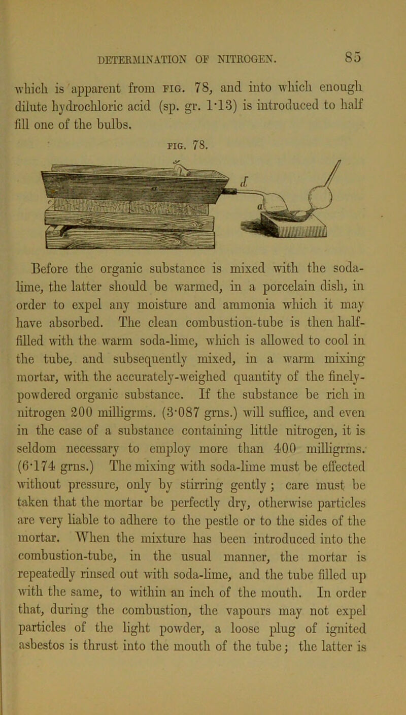 which is apparent from fig. 78, ancl into which enough dilute hydrochloric acid (sp. gr. 1'13) is introduced to half fill one of the bulbs. fig. 78. Before the organic substance is mixed with the soda- lime, the latter should be warmed, in a porcelain dish, in order to expel any moisture and ammonia which it may have absorbed. The clean combustion-tube is then half- filled with the warm soda-lime, which is allowed to cool in the tube, and subsequently mixed, in a warm mixing- mortar, with the accurately-weighed quantity of the finely- powdered organic substance. If the substance be rich in nitrogen 200 milligrms. (3-087 grns.) will suffice, and even in the case of a substance containing little nitrogen, it is seldom necessary to employ more than 400 milligrms. (6-174 grns.) The mixing with soda-lime must be effected without pressure, only by stirring gently; care must be taken that the mortar be perfectly dry, otherwise particles are very liable to adhere to the pestle or to the sides of the mortar. When the mixture has been introduced into the combustion-tube, in the usual manner, the mortar is repeatedly rinsed out with soda-lime, and the tube filled up with the same, to within an inch of the mouth. In order that, during the combustion, the vapours may not expel particles of the light powder, a loose plug of ignited asbestos is thrust into the mouth of the tube; the latter is