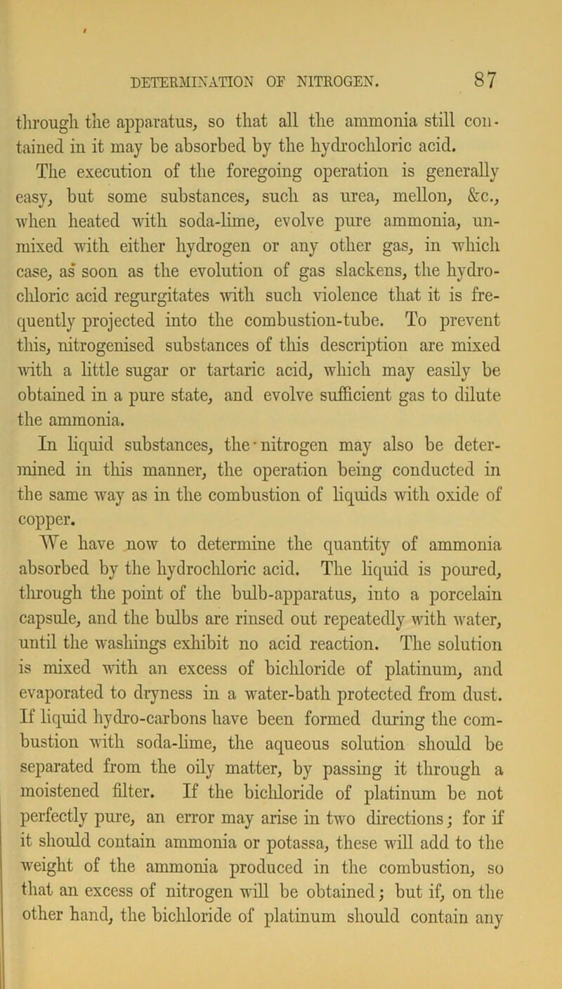 through the apparatus, so that all the ammonia still con - tained in it may be absorbed by the hydrochloric acid. The execution of the foregoing operation is generally easy, but some substances, such as urea, mellon, &c., when heated with soda-lime, evolve pure ammonia, un- mixed with either hydrogen or any other gas, in which case, as soon as the evolution of gas slackens, the hydro- cldoric acid regurgitates until such violence that it is fre- quently projected into the combustion-tube. To prevent this, nitrogenised substances of this description are mixed until a little sugar or tartaric acid, which may easily be obtained in a pure state, and evolve sufficient gas to dilute the ammonia. In liquid substances, the • nitrogen may also be deter- mined in this manner, the operation being conducted in the same way as in the combustion of liquids with oxide of copper. We have now to determine the quantity of ammonia absorbed by the hydrochloric acid. The liquid is poured, through the point of the bulb-apparatus, into a porcelain capsule, and the bulbs are rinsed out repeatedly with water, until the washings exhibit no acid reaction. The solution is mixed with an excess of bichloride of platinum, and evaporated to dryness in a water-bath protected from dust. If liquid hydro-carbons have been formed during the com- bustion with soda-liine, the aqueous solution should be separated from the oily matter, by passing it through a moistened filter. If the bichloride of platinum be not perfectly pure, an error may arise in two directions; for if it should contain ammonia or potassa, these will add to the weight of the ammonia produced in the combustion, so that an excess of nitrogen will be obtained; but if, on the other hand, the bichloride of platinum should contain any