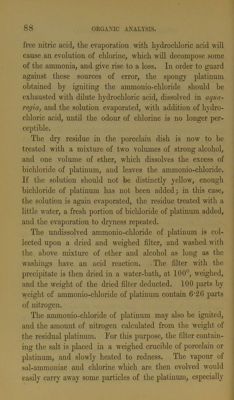 free nitric acid, the evaporation with hydrochloric acid will cause an evolution of chlorine, which will decompose some of the ammonia, and give rise to a loss. In order to guard against these sources of error, the spongy platinum obtained by igniting the ammonio-chloride should be exhausted with dilute hydrochloric acid, dissolved in aqua- regia, and the solution evaporated, with addition of hydro- chloric acid, until the odour of chlorine is no longer per- ceptible. The dry residue in the porcelain dish is now to be treated with a mixture of two volumes of strong alcohol, and one volume of ether, which dissolves the excess of bichloride of platinum, and leaves the aunnonio-chloride. If the solution should not be distinctly yellow, enough bicldoride of platinum has not been added; in this case, the solution is again evaporated, the residue treated with a little water, a fresh portion of bicldoride of platinum added, and the evaporation to dryness repeated. The undissolved ammonio-chloride of platinum is col- lected upon a dried and weighed filter, and washed with the above mixture of ether and alcohol as long as the washings have an acid reaction. The filter with the precipitate is then dried in a water-bath, at 100°, weighed, and the weight of the dried filter deducted. 100 parts by weight of ammonio-cldoride of platinum contain 6'26 parts of nitrogen. The ammonio-chloride of platinum may also be ignited, and the amount of nitrogen calculated from the weight of the residual platinum. Tor this purpose, the filter contain- ing the salt is placed in a weighed crucible of porcelain or platinum, and slowly heated to redness. The vapour of sal-ammoniac and cldorine which are then evolved would easily carry away some particles of the platinum, especially