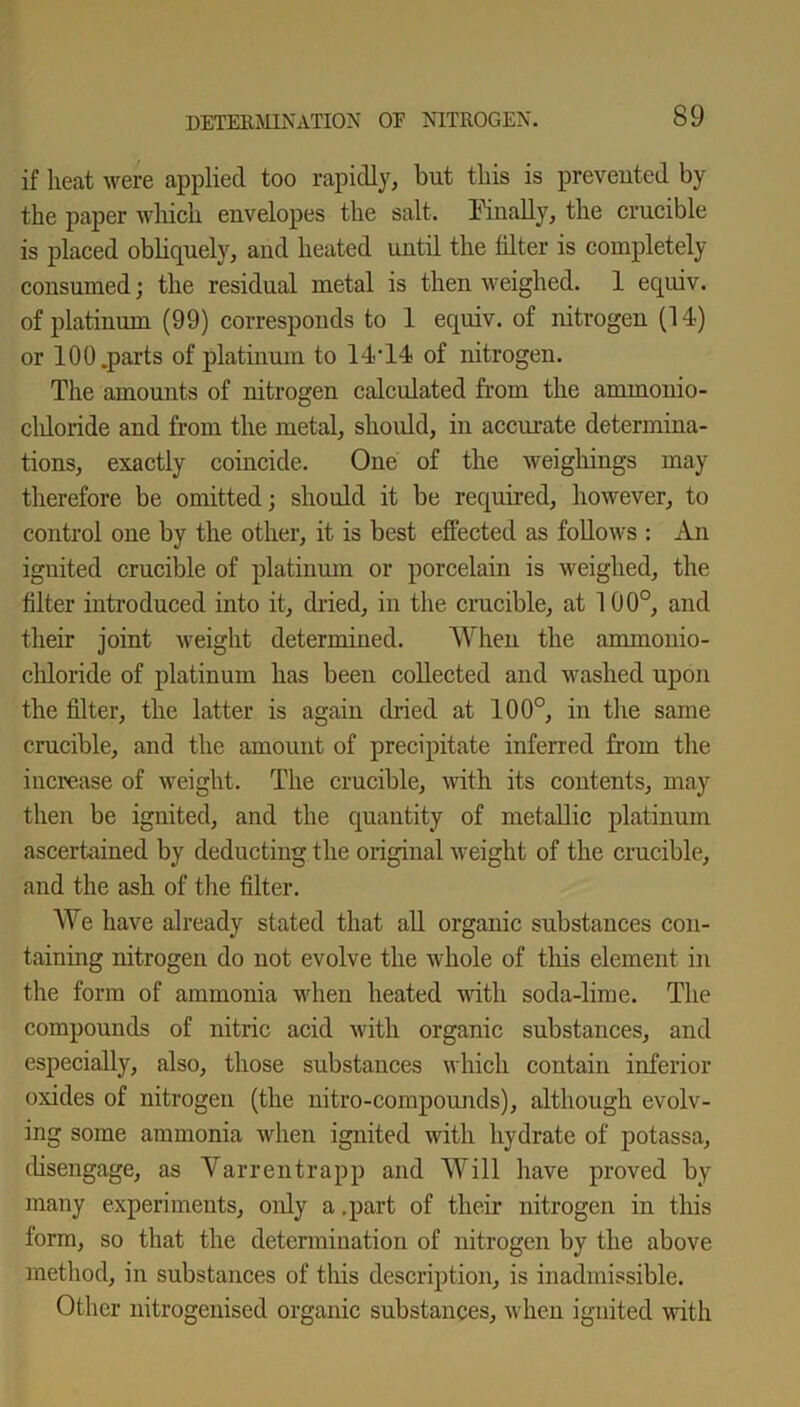if heat were applied too rapidly, but this is prevented by the paper which envelopes the salt. Finally, the crucible is placed obliquely, and heated until the filter is completely- consumed; the residual metal is then weighed. 1 equiv. of platinum (99) corresponds to 1 equiv. of nitrogen (14) or 100.parts of platinum to 14-14 of nitrogen. The amounts of nitrogen calculated from the ammonio- cldoride and from the metal, should, in accurate determina- tions, exactly coincide. One of the weighings may therefore be omitted; should it be required, however, to control one by the other, it is best effected as follows : An ignited crucible of platinum or porcelain is weighed, the filter introduced into it, dried, in the crucible, at 100°, and their joint weight determined. When the ammonio- chloride of platinum has beeu collected and washed upon the filter, the latter is again dried at 100°, in the same crucible, and the amount of precipitate inferred from the increase of weight. The crucible, with its contents, may then be ignited, and the quantity of metallic platinum ascertained by deducting the original weight of the crucible, and the ash of the filter. We have already stated that all organic substances con- taining nitrogen do not evolve the whole of this element in the form of ammonia when heated with soda-lime. The compounds of nitric acid with organic substances, and especially, also, those substances which contain inferior oxides of nitrogen (the nitro-compounds), although evolv- ing some ammonia when ignited with hydrate of potassa, disengage, as Varrentrapp and Will have proved by many experiments, only a .part of their nitrogen in this form, so that the determination of nitrogen by the above method, in substances of this description, is inadmissible. Other nitrogenised organic substances, when ignited with