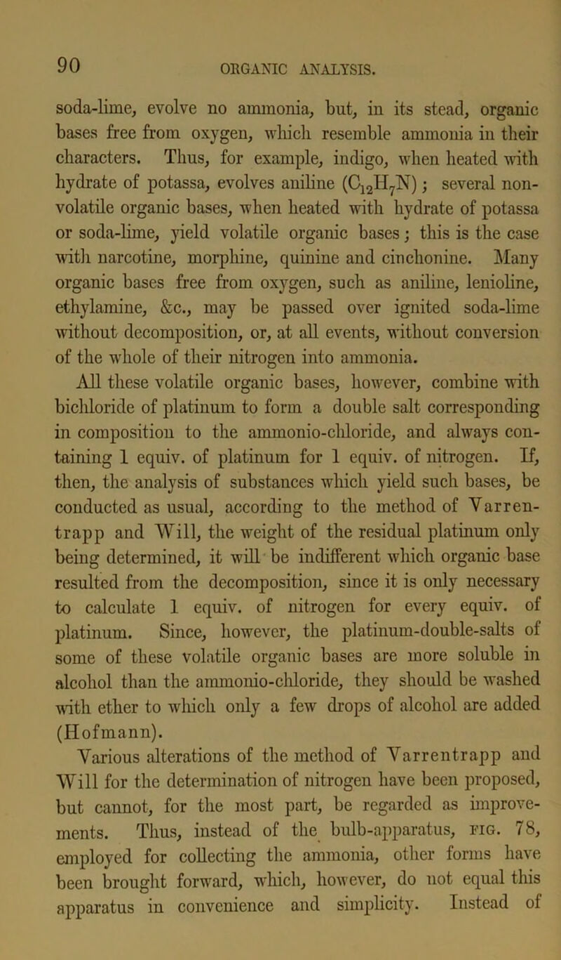 soda-lime, evolve no ammonia, but, in its stead, organic bases free from oxygen, which resemble ammonia in their characters. Thus, for example, indigo, when heated with hydrate of potassa, evolves aniline (C12II7N); several non- volatile organic bases, when heated with hydrate of potassa or soda-lime, yield volatile organic bases; this is the case with narcotine, morphine, quinine and cinchonine. Many organic bases free from oxygen, such as aniline, lenioline, ethylamine, &c., may be passed over ignited soda-lime without decomposition, or, at all events, without conversion of the whole of their nitrogen into ammonia. All these volatile organic bases, however, combine with bichloride of platinum to form a double salt corresponding in composition to the aminonio-chloride, and always con- taining 1 equiv. of platinum for 1 equiv. of nitrogen. If, then, the analysis of substances which yield such bases, be conducted as usual, according to the method of Varren- trapp and Will, the weight of the residual platinum only being determined, it will be indifferent which organic base resulted from the decomposition, since it is only necessary to calculate 1 equiv. of nitrogen for every equiv. of platinum. Since, however, the platinum-double-salts of some of these volatile organic bases are more soluble in alcohol than the ammonio-chloride, they should be washed with ether to which only a few drops of alcohol are added (Hofmann). Various alterations of the method of Varrentrapp and Will for the determination of nitrogen have been proposed, but cannot, for the most part, be regarded as improve- ments. Thus, instead of the bulb-apparatus, fig. 78, employed for collecting the ammonia, other forms have been brought forward, which, however, do not equal this apparatus in convenience and simplicity. Instead of