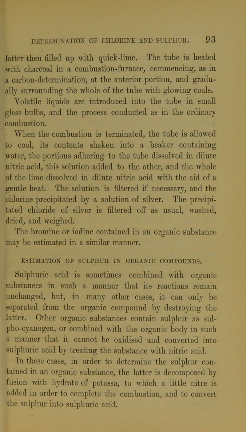 / latter tlien filled up with quick-lime. The tube is heated with charcoal in a combustion-furnace, commencing, as in a carbon-determination, at the anterior portion, and gradu- ally surrounding the whole of the tube with glowing coals. Volatile liquids are introduced into the tube in small glass bulbs, and the process conducted as in the ordinary combustion. When the combustion is terminated, the tube is allowed to cool, its contents shaken into a beaker containing water, the portions adhering to the tube dissolved in dilute nitric acid, this solution added to the other, and the whole of the lime dissolved in dilute nitric acid with the aid of a gentle heat. The solution is filtered if necessary, and the chlorine precipitated by a solution of silver. The precipi- tated chloride of silver is filtered off as usual, washed, dried, and weighed. The bromine or iodine contained in an organic substance may be estimated in a similar manner. ESTIMATION OP SULPHUR IN ORGANIC COMPOUNDS. Sulphuric acid is sometimes combined with organic substances in such a manner that its reactions remain unchanged, but, in many other cases, it can only be separated from the organic compound by destroying the latter. Other organic substances contain sulphur as sul- pho-cyanogen, or combined with the organic body in such a manner that it cannot be oxidised and converted into sulphuric acid by treating the substance with nitric acid. In these cases, in order to determine the sulphur con- tained in an organic substance, the latter is decomposed by fusion with hydrate of potassa, to which a little nitre is added in order to complete the combustion, and to convert the sulphur into sulphuric acid.